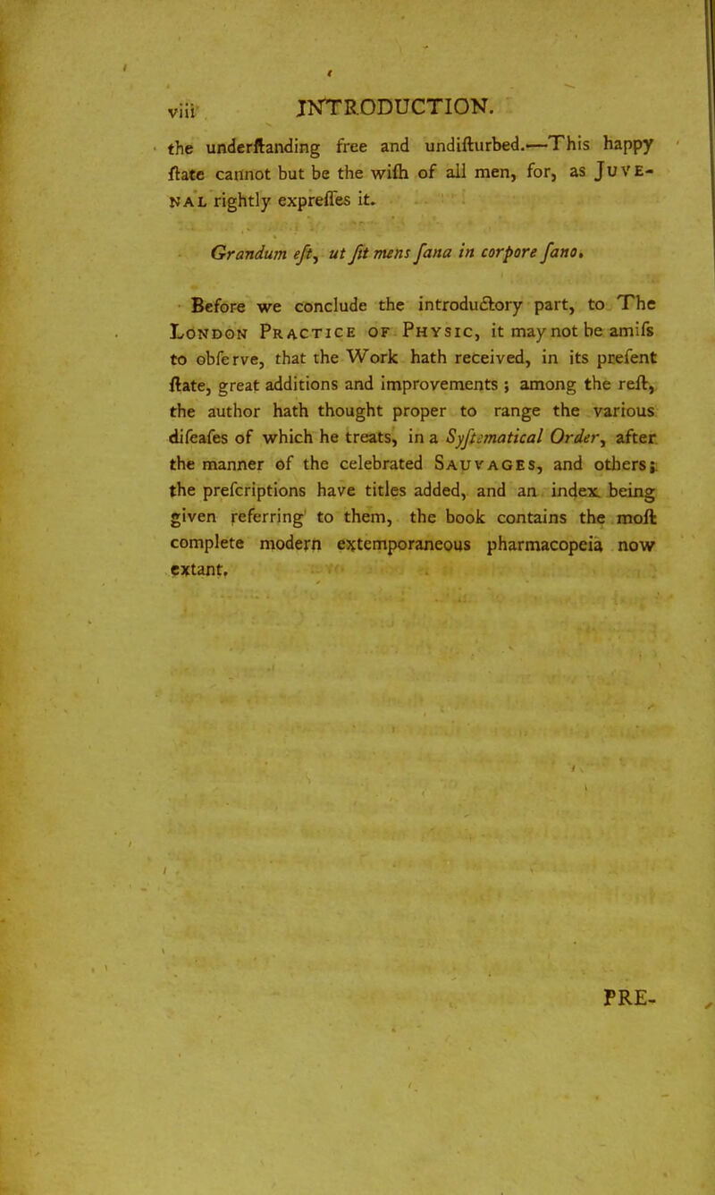 the underftanding free and undifturbed.—This happy fhte cannot but be the wifti of all men, for, as Juve- nal rightly exprefles it. Grandum eft, ut fit mens [ana in cor pore fano. Before we conclude the introdu&ory part, to The London Practice of Physic, it may not be amifs to obfe rve, that the Work hath received, in its prefent ftate, great additions and improvements ; among the reft, the author hath thought proper to range the various difeafes of which he treats, in a Systematical Order, after the manner of the celebrated Sauvages, and others; the prefcriptions have titles added, and an index, being given referring to them, the book contains the moft complete modern extemporaneous pharmacopeia now extant. PRE-