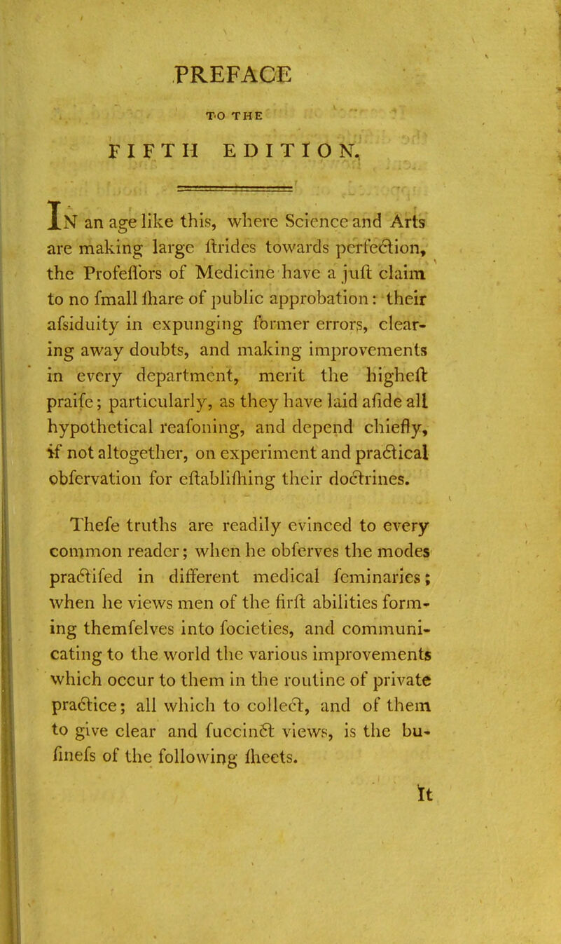 TO THE FIFTH EDITION. In an age like this, where Science and Arts are making large lb-ides towards perfection, the Profeflbrs of Medicine have a juft claim to no fmall mare of public approbation: their afsiduity in expunging former errors, clear- ing away doubts, and making improvements in every department, merit the higheft praife; particularly, as they have laid afide all hypothetical reafoning, and depend chiefly, if not altogether, on experiment and practical obfervation for eftabliming their doctrines. Thefe truths are readily evinced to every common reader; when he obferves the modes praclifed in different medical feminaries; when he views men of the firft abilities form- ing themfelves into focieties, and communi- cating to the world the various improvements which occur to them in the routine of private practice; all which to collect, and of them to give clear and fuccinft views, is the bu- finefs of the following meets. It