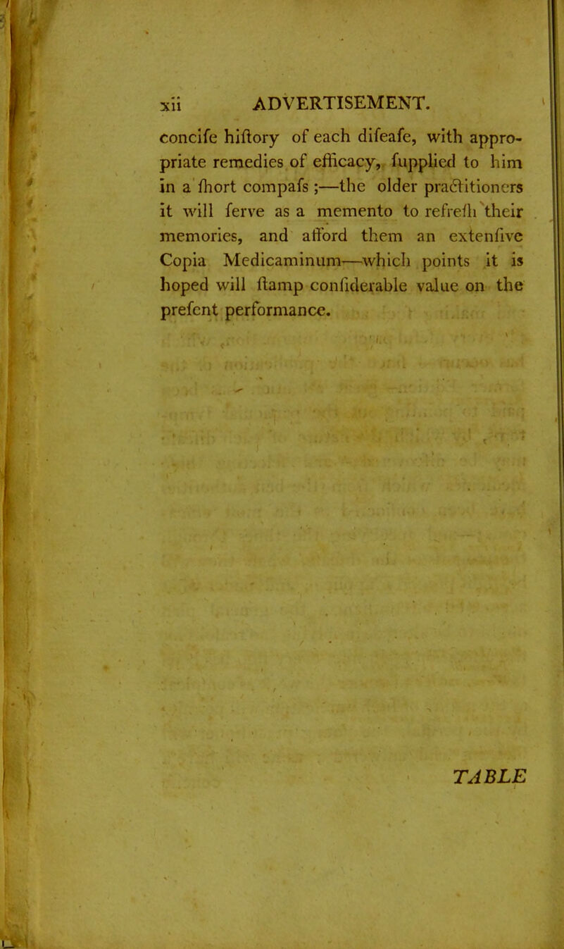 concife hiftory of each difeafe, with appro- priate remedies of efficacy, fupplied to him in a fhort compafs;—the older practitioners it will ferve as a memento to refrefh their memories, and afford them an extenfivc Copia Medicaminum—which points it is hoped will ftamp conliderable value on the prefcnt performance. TABLE