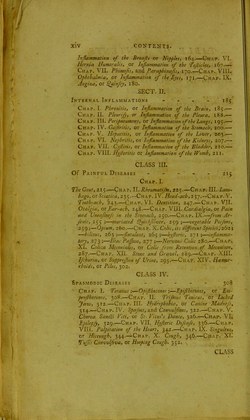 Inflammation of the Breajls or Nipples, 164.—-Chap. VI. Hernia Humoralis, or Injlammation of the Tcflicles, 167.— Chap. VII. Phimofis, and /Vaphimtjls, 170.—Chap. VIII. Ophthalmia, or Inflammation of the Eyes, 171.—Chap. IX. Angina, or ^uinfey, 180. SECT. IB Internal Inflammations - - -' ' * igy Chap. I. Phrenitis, or Inflammation of the Brain, 185.— Chap. II. Pleurijy, or Injlammation of the Pleura, 188.— Chap. III. Peripneumony, or Inflammation of the Lungs, 19;.— Chap. IV. Gaflritis, or Inflammation of the Stomach, 200.— Chap. V. Hepatitis, or Inflammation of the Liver, 203.-— Chap. VI. Nephritis, or Inflammation of the Kidneys, 207.— Chap. VII. Cyftitis, or Inflammation of the Bladder, zio.— Chap. VIII. Hyfleritis or Inflammation of the Womb, 211. CLASS III. Of Painful Diseases - - - ' - - 215 Chap. I. The Gout, 215.—Chap. II. Rheumatifm, 225.—Chap. III. Lum- bago, ovSciatica, 235.—Chap. IV. Head-acb,z$j.~Chav.Y. Toothjach, 243.—Chap. VI. Dentition, 247.— Chap. VII. Otalgia, or Ear-ach, 248.—Chap. VIII. Cardialgia, or Pain and UneaflneJ's in the Stomach, 250.—Chap. IX.—from Ar- fenic, 255 ;—muriated ^uickjilver, 259 ;—vegetable PoiJ'ons, 259'—Opium, zfeo.—Chap. X. Colic, its different Species, 262} —bilious, 263 ;—flatulent, 265 ;—hyfleric, 271 ;—inflamma- tory, 273 ;—Iliac PaJJion, 277 ;—Nervous Colic 280.——Cha p.. XI. Colica Mecouialis, or Co/ic J'rom Retention of Meconium, 287.—Chap. XII. Stone and Gravel, 289.—Chap. XIII. Ifcburia, or Supprejpon of Urine, 295.—Chap. XIV. Hemor- rhoids, or Piles, 302. CLASS IV. Spasmodic Diseases - - - - *■ 308 ' Chap. 1. Tetanus ;-—Opiflhotonos ;—Epiflhotonos, or 2?//;- proflhotonos, 308.—Chap. II. Trifmus Tonicus, or Locked Jaw, 312.—Chap. III. Hydrophobia, or Canine Madnefs, 314.—Chap. IV. Spafms, and Convuljions, 322.—Chap. V. Chorea Saneli Viti, or Viius^ Dance, 326.—Chap. VI, Epilepsy, 329.—Chap. VII. Hyfleric Difcafe, 336.—Chap. VIII. Palpitation of the Heart, 342.—.-Chap. IX. Singultus, or Hiccough, 344.—Chap. X. Cough, 346.—Ch^p- XI. Tujfls Convulfl-va, or Hooping Cough. 352, N