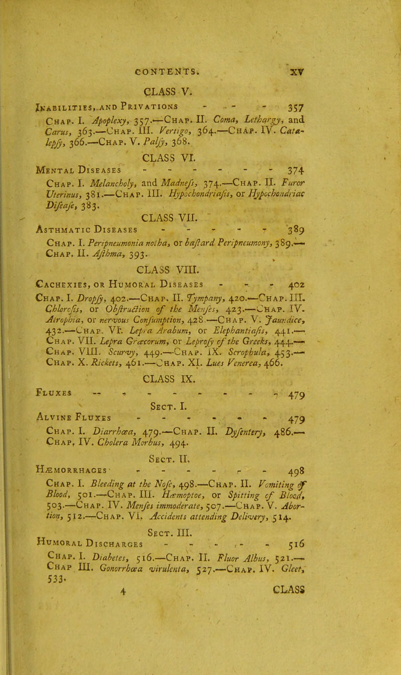 CLASS V. Inabilities, and Privations - - - 357 Chap. I. Apoplexy, 357.'—Chap. II. Coma, Lethargy, and Cams, 363.—Chap. HI. Vertigo, 364.—Chap. IV. CaU- lepfy, 366.—Chap. V. Paljy, 368. CLASS VI. Mental Diseases ------ 374 Chap. I. Melancholy, and Madnefs, 374.—Chap. II. Furor Uterinus, 381.—Chap. HI. Hypochondria/is, or Hypochondriac Difeafe, 383. CLASS VII. Asthmatic Diseases t 389 Chap. I. Peripneumonia noiha, or baftard Peripneutnony, 389.^— Chap. II. Ajihma, 393. CLASS VIII. Cachexies, or Humoral Diseases - 402 Chap. I. Dropjy, 402.—Chap. II. Tympany, 420.—Chap. III. Chlorcfis, or Objlruclion of the Menfes, 423.—Chap. IV. Atrophia, or nervom Confumption, 428—Chap. V. Jata.dice, 432.—Chap. VI. Lep,a Arabum, or Elephantiafs, 441.—. Chap. VII. Lepra Gracorum, or Leprofy of the Greeks, 444.—- Chap. VIII. Scurvy, 449.^-CHAP. IX. Scrophula, 453.— Chap. X. Rickets, 461.—Chap. XI. Lues Venerea, 466. CLASS IX. Fluxes -------- - 479 Sect. I. Alvine Fluxes - 479 Chap. I. Diarrhoea, 479.—Chap. II. Dyfentery, 486.— Chap, IV. Cholera Morbus, 494. Sect. II. Hemorrhages p 498 Chap. I. Bleeding at the Nofc, 498.—Chap. II. Vomiting tf Blood, 501.—Chap. III. Hamoptoe, or Spitting cf Blood, 503.—Chap. IV. Menfes immoderate, 507.—Chap. V. Abor- tion, 512.—Chap. Vi. Accidents attending Delivery, 514. Sect. III. Humoral Discharges ----- 516 Chap. I. Diabetes, 516.—Chap. II. Fluor Albus, 521.-— Chap III. Gonorrhoea •virulenta, 527.—Chap. IV. Gleet, 533- 4 CLASS