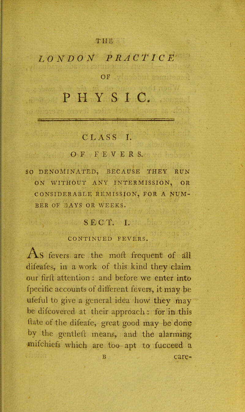 LONDON PRACTICE OF PHYSIC. CLASS I. OF FEVERS. SO DENOMINATED, BECAUSE THEY RUN ON WITHOUT ANY INTERMISSION, OR CONSIDERABLE REMISSION, FOR A NUM- BER OF 15AYS OR WEEKS. • I j SECT. WM.Mi CONTINUED FEVERS. As fevers arc the moil frequent of all difeafes, in a work of this kind they claim our firit attention : and before we enter into fpecific accounts of different fevers, it may be ufeful to give a general idea how they may be difcovered at their approach : for in this ftate of the difeale, great good may be done by the gentlefc means, and the alarming tnifchiefs which are too apt to fucceed a b care-