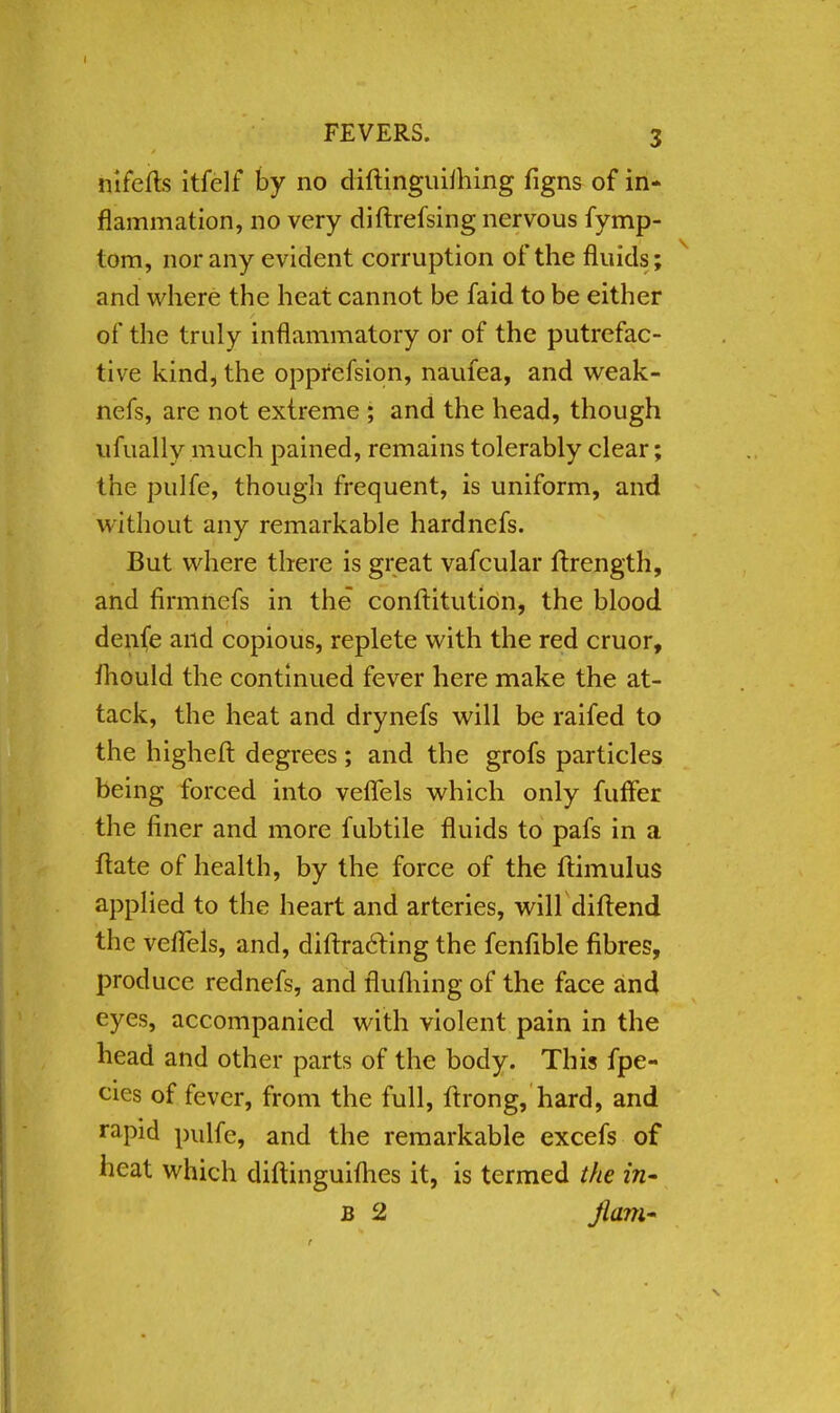 ni lefts itfelf by no diftinguiihing figns of in- flammation, no very diftrefsing nervous fymp- tom, nor any evident corruption of the fluids; and where the heat cannot be faid to be either of the truly inflammatory or of the putrefac- tive kind, the opprefsion, naufea, and weak- nefs, are not extreme ; and the head, though ufually much pained, remains tolerably clear; the pulfe, though frequent, is uniform, and without any remarkable hardnefs. But where there is great vafcular ftrength, and firmnefs in the conftitution, the blood denfe and copious, replete with the red cruor, fhould the continued fever here make the at- tack, the heat and drynefs will be raifed to the higheft degrees; and the grofs particles being forced into veflels which only fuffer the finer and more fubtile fluids to pafs in a ftate of health, by the force of the ftimulus applied to the heart and arteries, will diftend the veffels, and, diffracting the fenfible fibres, produce rednefs, and flufhing of the face and eyes, accompanied with violent pain in the head and other parts of the body. This fpe- eies of fever, from the full, ftrong, hard, and rapid pulfe, and the remarkable excefs of heat which diftinguifhes it, is termed the in- b 2 jlam*