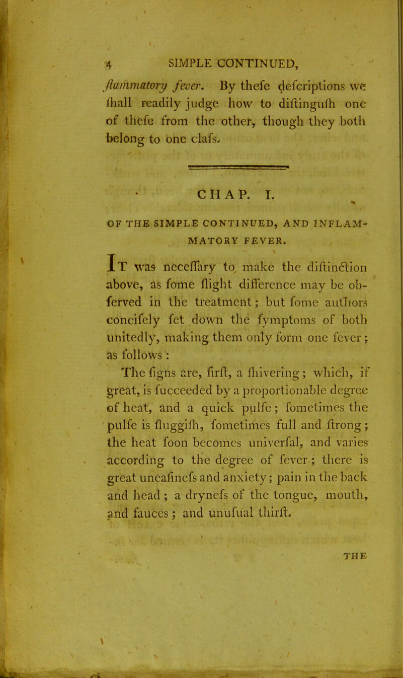 flammatory fever. By thefe defcriptions we {hall readily judge how to diftingulh one of thefe from the other, though they botli belong to one ehifs. CHAP. I. OF THE SIMPLE CONTINUED, AND INFLAM- MATORY FEVER. It was ncceflary to make the diftinction above, as fome flight difference may be ob- ferved in the treatment; but fome authors coneifely fet down the fymptoms of both unitedly, making them only form one fever : as follows: The (Igns are, firft, a (hivering; which, if great, is fucccedcd by a proportionable degree of heat, and a quick pulfe ; fometimes the pulfe is fluggHh, fometimes full and ftrong; the heat foon becomes univerfal, and varies according to the degree of fever.; there is great uneafinefs and anxiety; pain in the back and head ; a drynefs of the tongue, mouth, and fauces; and unufual thhit.
