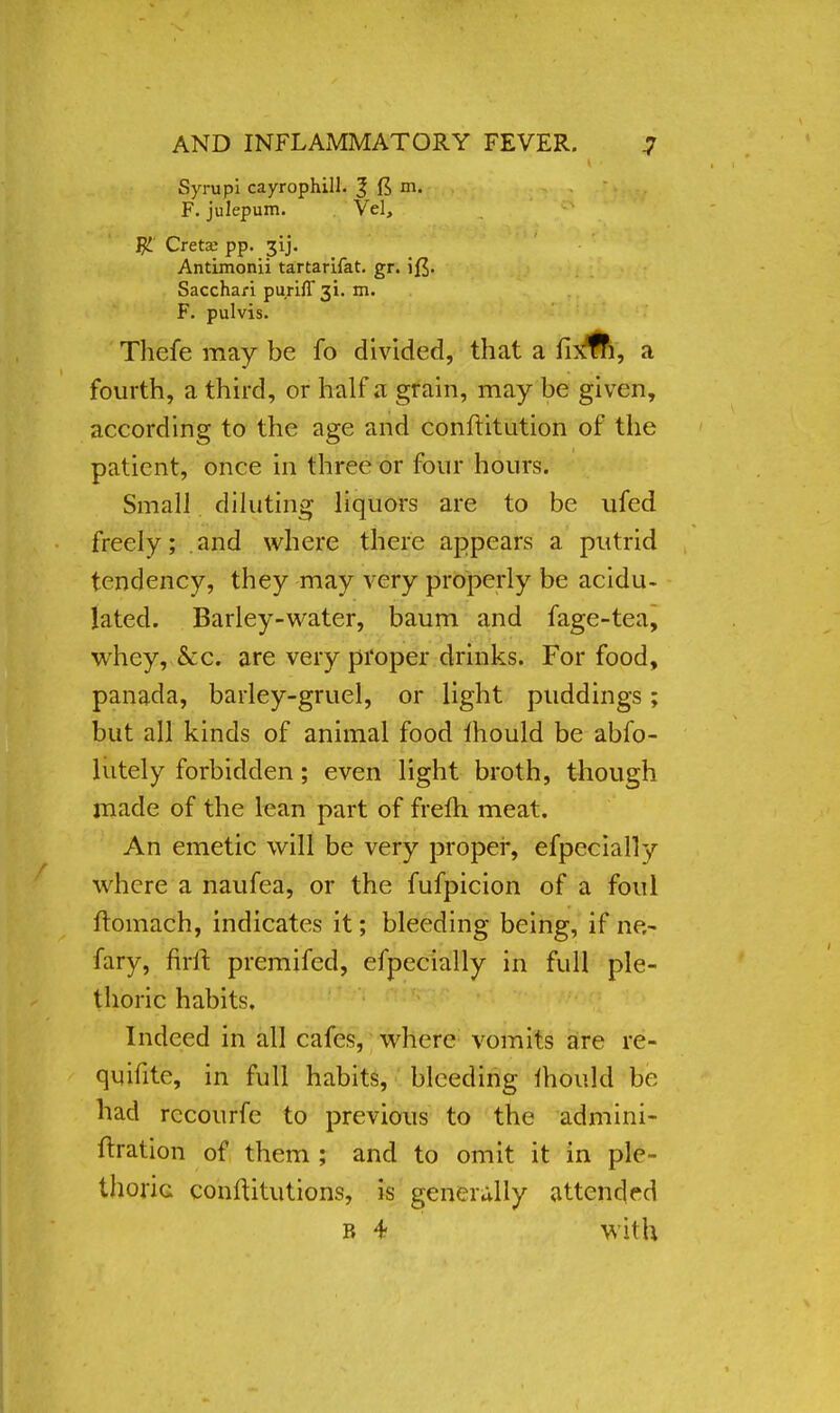 Syrupi cayrophill. % ft rn. F. julepum. Vel, ffc Crete pp. 3ij. Antimonii tartarifat. gr. Sacchari purifl^i. m. F. pulvis. Thefe may be fo divided, that a fixfn, a fourth, a third, or half a grain, may be given, according to the age and conftitution of the patient, once in three or four hours. Small diluting liquors are to be ufed freely; and where there appears a putrid tendency, they may very properly be acidu- lated. Barley-water, baum and fage-tea, whey, &c. are very proper drinks. For food, panada, barley-gruel, or light puddings; but all kinds of animal food mould be abfo- lutely forbidden; even light broth, though made of the lean part of frem meat. An emetic will be very proper, efpecially where a naufea, or the fufpicion of a foul ftomach, indicates it; bleeding being, if ne,- fary, firft premifed, efpecially in full ple- thoric habits. Indeed in all cafes, where vomits are re- quifite, in full habits, bleeding mould be had rccourfe to previous to the admini- ftration of them ; and to omit it in ple- thoric conftitutions, is generally attended R 4 with