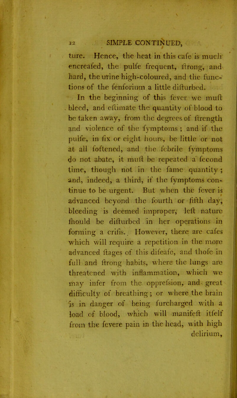 ture. Hence, the heat in this cafe is much encrcafed, the pulfe frequent, itrong, and hard, the urine high-coloured, and the func- tions of the fenforium a little difturbed. In the beginning of this fever we muft bleed, and eftimate the quantity of blood to be taken away, from the degrees of llrcngth and violence of the fymptoms ; and if the pulfe, in fix or eight hours, be little or not at all foftencd, and the febrile fymptoms <jo not abate, it mult be repeated a fecond time, though not in the fame quantity; and, indeed, a third, if the fymptoms con- tinue to be urgent. But when the fever is advanced beyond the fourth or fifth day, bleeding is deemed improper, left nature mould be difturbed in her operations in forming a crifis.. However, there are cafes which will require, a repetition in the more advanced ftages of this difeafc, and thofe in full and ftrong habits, where the lungs are threatened with inflammation, which we may infer from the opprefsion, and- great difficulty of breathing; or where the brain is in danger of being furcharged with a load of blood, which will manifeft itfelf from the fevere pain in the head, with high delirium,