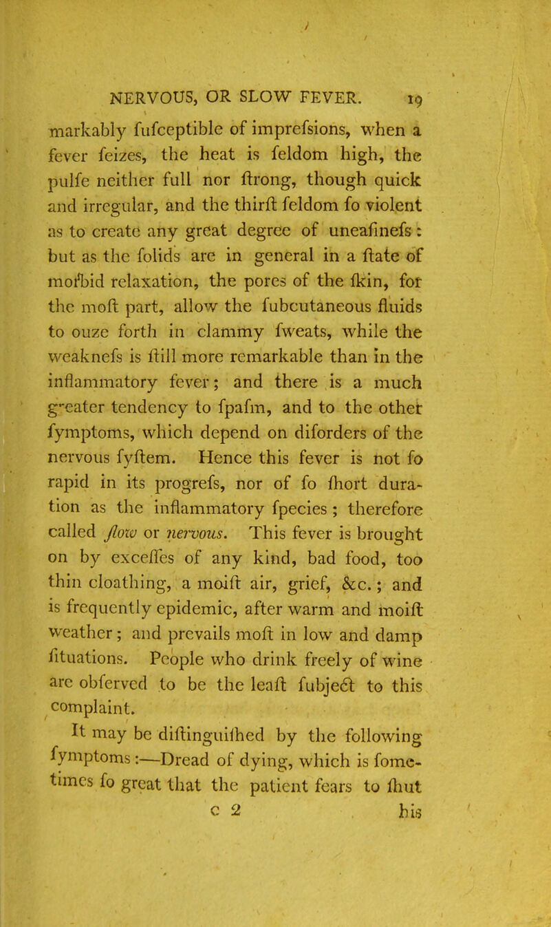 markably fufceptible of imprefsions, when a fever feizes, the heat is feldom high, the pulfe neither full nor ftrong, though quick and irregular, and the third feldom fo violent as to create any great degree of uneafinefs: but as the folids are in general in a ftate of morl)id relaxation, the pores of the fkin, for the mod part, allow the fubcutaneous fluids to ouze forth in clammy fweats, while the weaknefs is ftill more remarkable than in the inflammatory fever; and there is a much g-eater tendency to fpafm, and to the other fymptoms, which depend on diforders of the nervous fyftem. Hence this fever is not fo rapid in its progrefs, nor of fo fhort dura- tion as the inflammatory fpecies ; therefore called flow or nervous. This fever is brought on by exce/Tes of any kind, bad food, too thin cloathing, a moift air, grief, &c.; and is frequently epidemic, after warm and moift weather; and prevails molt in low and damp iituations. People who drink freely of wine arc obfcrvcd to be the leaft fubjecl: to this complaint. It may be diftinguimed by the following fymptoms:—Dread of dying, which is fome- times fo great that the patient fears to (hut c 2 bis