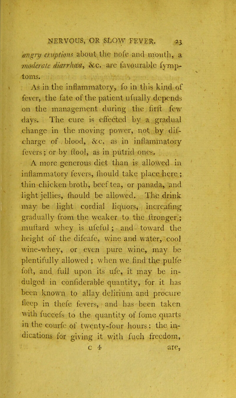 angnj eruptions about the nofe and mouth, a moderate diarrhoea, &c. arc favourable fymp- toms. As in the inflammatory, fo in this kind of fever, the fate of the patient ufually depends on the management during the iirft few days. The cure is effected by a gradual change in the moving power, not by dis- charge of blood, &c. as in inflammatory fevers; or by ftool, as in putrid onv>. A more generous diet than is allowed in inflammatory fevers, mould take place here ; thin chicken broth, beef tea, or panada, and light jellies, fhould be allowed. The drink may be light cordial liquors, increafing gradually from the weaker to the itronger ; milliard whey is ufeful; and toward the height of the difeafe, wine and water, cool wine-whey, or even pure wine, may be plentifully allowed ; when we find the pulfc foft, and fidl upon its ufe, it may be in* dulged in confiderable quantity, for it has been known to allay delirium and procure weep in thefe fevers, and has been taken with fuccefs to the quantity of fome quarts in the courfe of twenty-four hours: the in- dications for giving it with fuch freedom, c 4« are,