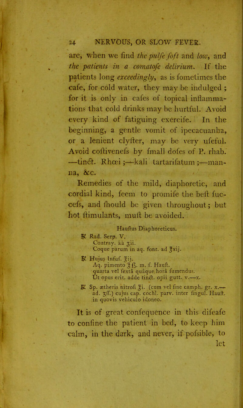 arc, when we find the. pulfe foft and low, and the patients in a comatofe delirium. If the patients long exceedingly, as is fometimcs the cafe, for cold water, they may be indulged ; for it is only in cafes of topical inflamma- tions that cold drinks may be hurtful. Avoid every kind of fatiguing exercife. In the beginning, a gentle vomit of ipecacuanha, or a lenient clyiter, may be very ufeful. Avoid coftivenefs by fmall dofes of P. rhab. —tinct. Rhcei ;-— kali tartarifatum ;—man- na, &c. Remedies of the mild, diaphoretic, and cordial kind, feem to promife the beft fuc- cefs, and mould be given throughout; but hot ftimulants, muft be avoided. Hauftus Diaphoreticus. W- Rad. Serp. V. Contray. aa 311. Coque parum in aq. font, ad 3*xij. # Hujus Infuf. ^ij. Aq. pimento m. f. Hauft. quarta vel fexta quaque hora fumcndus. Ut opus erit. adde tinct. opii gutt. v.—x. Sp. aitheris nitrofi ^i. (cum vel fine camph. gr. x.— ad. 3ft.) cujus cap. cochl. parv. inter fingul. Hauft. in quovis vehiculo idoneo. It is of great confequence in this difcafe to confine the patient in bed, to keep him calm, in the dark, and never, if pofsible, to let