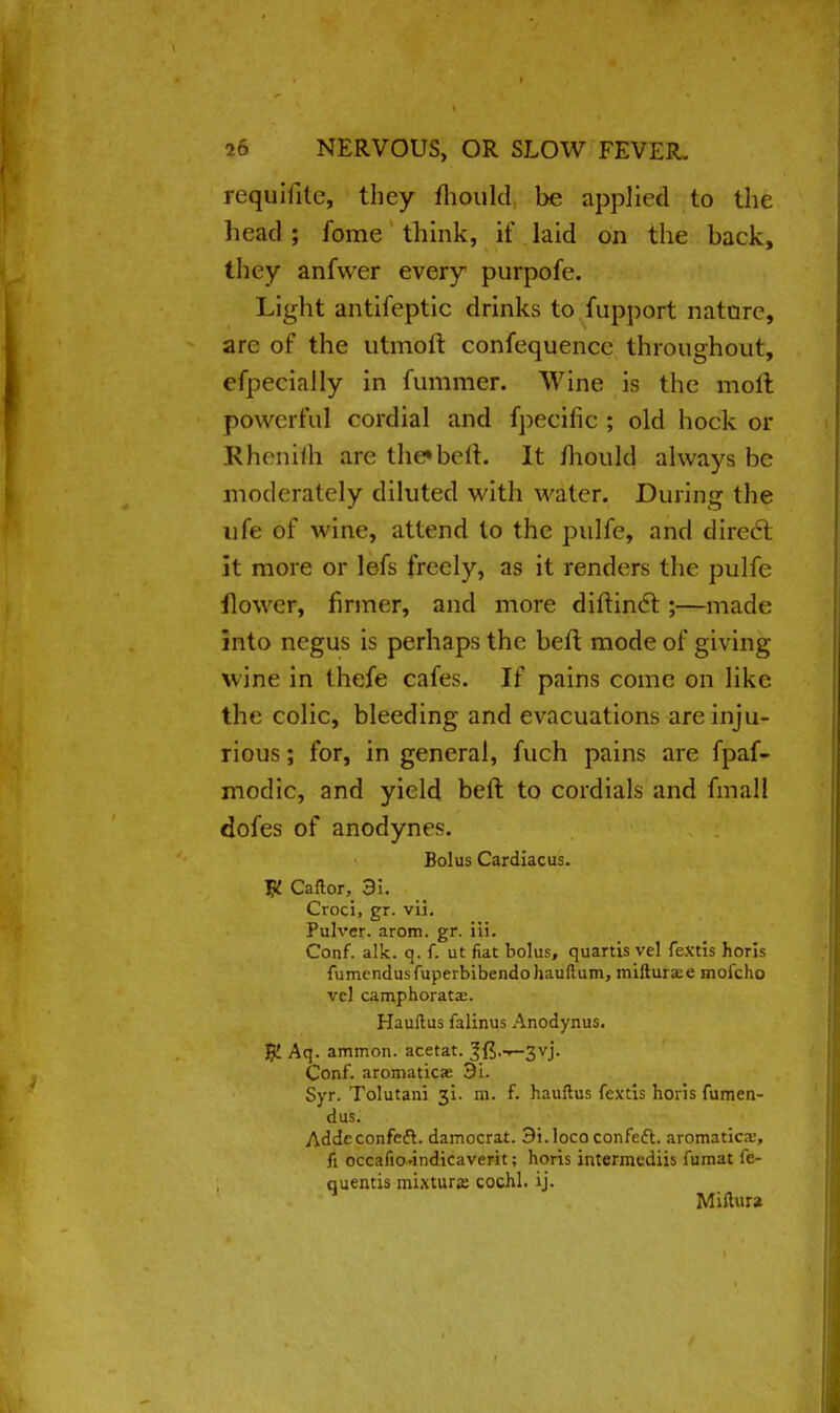 reqtriiite, they mould be applied to tlie head ; fome think, if laid on the back, they anfwer every purpofe. Light antifeptic drinks to fupport nature, are of the utmoft confequencc throughout, efpecially in fummer. Wine is the moil powerful cordial and fpecific ; old hock or Rhenifh are I he* be it. It mould always be moderately diluted with water. During the ufe of wine, attend to the pulfe, and direct it more or lefs freely, as it renders the pulfe flower, firmer, and more diftinct;—made into negus is perhaps the befl mode of giving wine in thefe cafes. If pains come on like the colic, bleeding and evacuations are inju- rious ; for, in general, fuch pains are fpaf- modic, and yield bell to cordials and fmall dofes of anodynes. Bolus Cardiacus. # Caftor, 3i. Croci, gr. vii. Pulvcr. arom. gr. iii. Conf. alk. q. f. ut fiat bolus, quartis vel fextis horis fumendusfuperbibendohauftum, mifturse mofcho vcl camphorata:. Hauftus falinus Anodynus. K Aq. ammon. acetat. 3fi.^-3vj. Conf. aromaticse 9i. Syr. Tolutani 31. m. f. hauftus fextis horis fumen- dus. Addeconfeft. damocrat. Si.lococonfect. aromatics, fi occafio-indicaverit; horis intermediis fumat fe- quentis mixture cochl. ij. Miftura