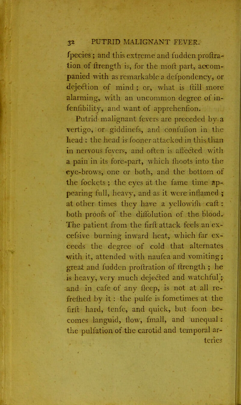 fpecies; and this extreme and fudden proftra- tion of ftrength is, For the moil part, accom- panied with as remarkable a defpondency, or d ejection of mind ; or, what is frill more alarming, with an uncommon degree of in- fenfibility, and want of apprchenfion. Putrid malignant fevers are preceded by.a vertigo, or giddinefs, and confufion in the head : the head is fooncr attacked in this than in nervous fevers, and often is aiiected with a pain in its fore-part, which moots into the eye-brows, one or both, and the bottom of the fockets ; the eyes at the fame time ap- pearing full, heavy, and as it were inflamed ; at other times they have a ycllowifh cart: both proofs of the duTolution of the blood. The patient from the firffc attack feels an ex- cefsive burning inward heat, which far ex- ceeds the degree of cold that alternates with it, attended with naufea and vomiting; great and fudden proltration of ftrength ; he is heavy, very much dejected and watchful'; and in cafe of any ileep, is not at all re- freshed by it: the pulfe is fometimes at the firft hard, tenfc, and quick, but foon be- comes languid, How, final 1, and unequal: the pulfation of the carotid and temporal ar- teries