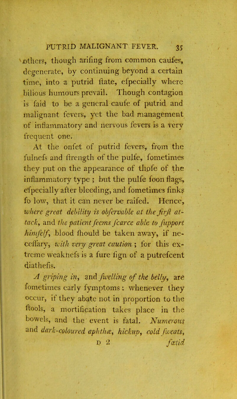 others, though arifing from common caufes, degenerate, by continuing beyond a certain time, into a putrid flate, efpecially where bilious humours prevail. Though contagion is faid to be a general caufe of putrid and malignant fevers, yet the bad management of inflammatory and nervous fevers is a very frequent one. At the onfet of putrid fevers, from the fulnefs and flrcngth of the pulfe, fometimes they put on the appearance of thpfe of the inflammatory type ; but the pulfe foon flags, efpecially after bleeding, and fometimes finks fb low, that it can never be railed. Hence, zvhere great debility is obfervable at the firji at- tack^ and the patient feems /carce able to fupport him/elf blood fhould be taken away, if ne- ccflary, tvifh very great caution ; for this ex- treme weaknefs is a fure fign of a putrefcent diathefis. A griping in, and /welling 0/ the belly, are fometimes early fymptoms: whenever they occur, if they abate not in proportion to the ftools, a mortification takes place in the bowels, and the event is fatal. Numerous and dark-coloured aphtha, hickup, cold Jlccats, D 2 foetid