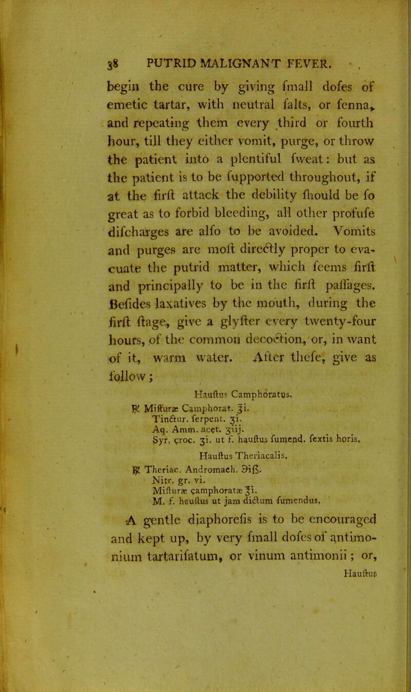 begin the cure by giving fmall dofes of emetic tartar, with neutral falts, or fenna> and repeating them every third or fourth hour, till they either vomit, purge, or throw the patient into a plentiful fweat: but as the patient is to be fupported throughout, if at the firft attack the debility mould be fo great as to forbid bleeding, all other profufe difcharges are alfo to be avoided. Vomits and purges are molt direclly proper to eva- cuate the putrid matter, which feems firft and principally to be in the firft pafiages. Betides laxatives by the mouth, during the iirft ftage, give a glyfter every twenty-four hours, of the common fci< ecn-t ion, or, in want of it, warm water. Alter thefe, give as follow; Hauftus Camphoratus. YjL Mifturx Camphorat. Ji. Tinftur. ferpent. ^i. Aq. Amm. ac?t. 311J. Syr. ?roc. 31. ut f. hauftus fumend. fextis horis, Hauftus Theriacalis, TjL Theriac. Andromach. 3if$. Nitr. gr. vi. Mifturae camphorata? %\. M. f. heullus ut jam didtum fumendus, •A gentle diaphorefis is to be encouraged and kept up, by very fmall dofes of antimo- nium tartarifatum, or vinum antimonii; or, Hauftue