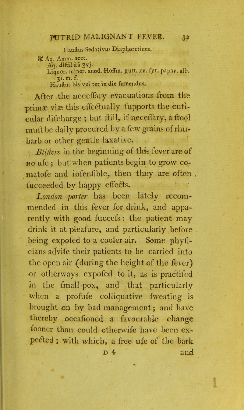 Hauftus Sedativus Diaphoreticus. JJJ Aq. Amm. acet. _ Aq. diftil aa 3vj. Liquor, miner, anod. Hoffm. gutt. xv. fyr. papav. alb. 31. m. f. Hauftus bis vel ter in die fumendus. After the ncceffary evacuations from the primas viae this effectually fupports the cuti- cular difcharge ; hut ftill, if neceffary, a ftool muft be daily procured by a few grains of rhu- barb or other gentle laxative. Blijkrs in the beginning of this fever are of no ufe ; but when patients begin to grow co- matofe and infcnhblc, then they are often . fucceeded by happy effects. London porta' has been lately recom- mended in this fever for drink, and appa- rently with good fuccefs: the patient may drink it at pleafure, and particularly before being expofed to a cooler air. Some physi- cians advife their patients to be carried into the open air (during the height of the fever) or otherways expofed to it, as is practifed in the fmall-pox, and that particularly when a profufe colliquative fwcating is brought on by bad management; and have thereby occafioned a favourable change fooner than could otherwise have been ex- pefted ; with which, a free ufe of the bark d 4- and