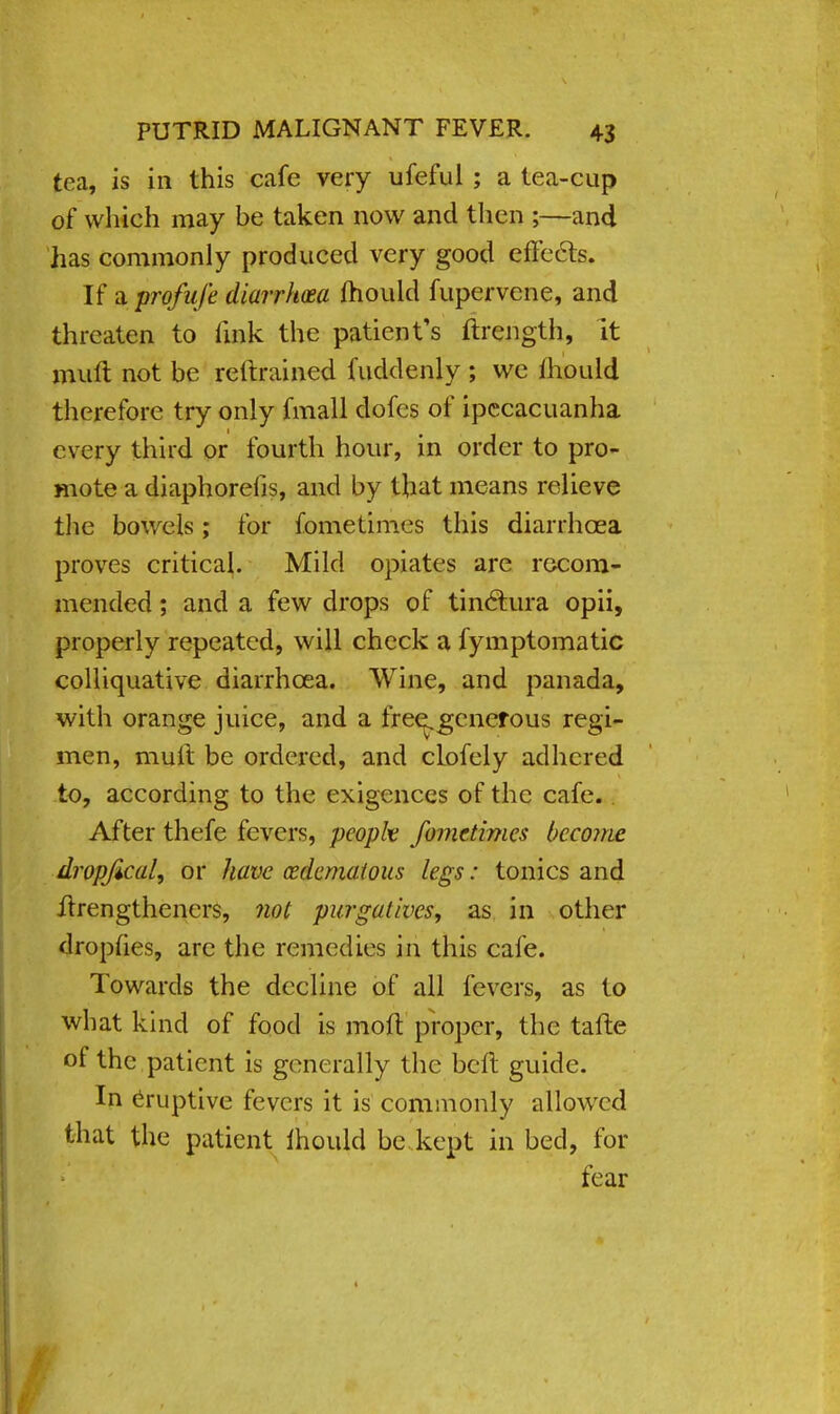 tea, is in this cafe very ufeful ; a tea-cup of which may be taken now and then ;—and has commonly produced very good effects. If a profufe diarrhoea mould fupervene, and threaten to link the patient's ftrength, it mult not be reftrained fuddenly ; we lhould therefore try only fmall dofes of ipecacuanha every third or fourth hour, in order to pro- mote a diaphorelis, and by that means relieve the bowels; for fometimes this diarrhoea proves critical. Mild opiates are recom- mended ; and a few drops of tinctura opii, properly repeated, will check a fymptomatic colliquative diarrhoea. Wine, and panada, with orange juice, and a free^generous regi- men, muft be ordered, and clofely adhered to, according to the exigences of the cafe. After thefe fevers, peopk fometimes become dropjical, or have (Edematous legs: tonics and ftrengtheners, not purgatives, as in other drophes, arc the remedies in this cafe. Towards the decline of all fevers, as to what kind of food is moft proper, the tafte of the patient is generally the beft guide. In eruptive fevers it is commonly allowed that the patient ihould be kept in bed, for fear 1