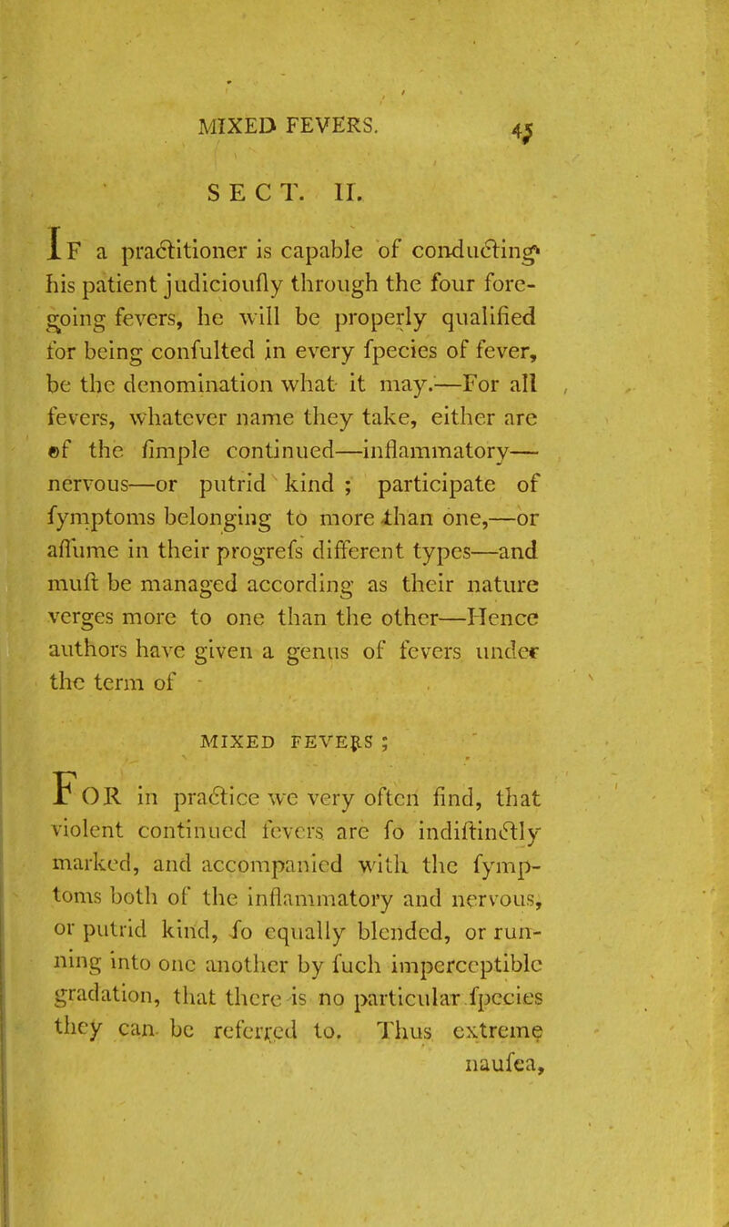 MIXED FEVERS. SECT. II. If a practitioner is capable of conducting* his patient judicioufly through the four fore- going fevers, he will be properly qualified for being confulted in every fpecies of fever, be the denomination what it may.;—For all fevers, whatever name they take, either are ©f the fimple continued—inflammatory— nervous—or putrid kind ; participate of fymptoms belonging to more -than one,—or aflume in their progrefs different types—and mult be managed according as their nature verges more to one than the other—Hence authors have given a genus of fevers under the term of - MIXED FEVEftS ; FoR in practice we very often find, that violent continued fevers arc fo indiftinetly marked, and accompanied with the fymp- toms both of the inflammatory and nervous, or putnd kind, fo equally blended, or run- ning into one another by fuch imperceptible gradation, that there is no particular fpecies they can be referred to. Thus extreme naufea,