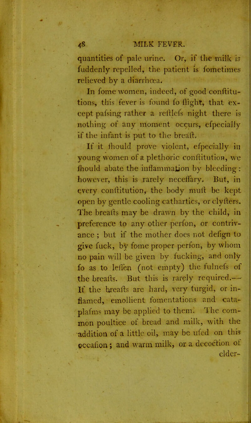quantities of pale urine. Or, if the milk is fuddenly repelled, the patient is fometimcs relieved by a diarrhoea. In fome women, indeed, of good conftitu- tions, this fever is found fo flight, that ex- cept pafsirtg rather a relllcfs night there is nothing of any moment occurs, cfpecially if the infant is put to the brea'ft. If it fliould prove violent, efpccially in young women of a plethoric conllitution, we mould abate the inflammation by bleeding: however, this is rarely necetfary. But, in every conllitution, the body mult be kept, open by gentle cooling cathartics, or clyflers. The breads may be drawn by the child, in preference to any other perfon, or contriv- ance ; but if the mother does not defign to give fuck, by fome proper perfon, by whom no pain will be given by fucking, and only fo as to lelleji (not empty) the fulnefs of the brealts. But this is rarely required.--- If the hreafts are hard, very turgid, or in- flamed, emollient fomentations and cata- plafms may be applied to them. The com- mon poultice of bread and milk, with the addition of a little oil, may be ufed on this eccaiion; and warm milk, or a decoction of cider-