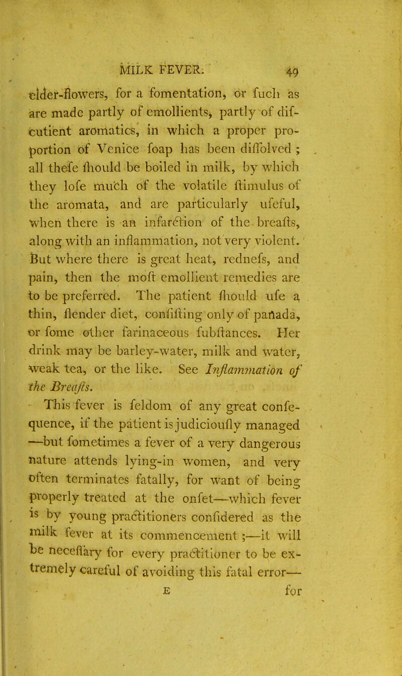 elder-flowers, for a fomentation, or fuch as are made partly of emollients, partly of dif- cutient aromatics, in which a proper pro- portion of Venice foap has been difiblved ; all thefe mould be boiled in milk, by which they lofe much of the volatile ftimulus of the aromata, and are particularly ufeful, when there is an infarction of the breafts, along with an inflammation, not very violent.' Sut where there is great heat, rednefs, and pain, then the moft emollient remedies are to be preferred. The patient fhouid ufe a thin, (lender diet, confiding only of panada, or fome other farinaceous fubftances. Her drink may be barley-water, milk and water, weak tea, or the like. See Inflammation of the Breafts. This fever is feldom of any great confe- quence, if the patient is judicioufly managed —but fometimes a fever of a very dangerous nature attends lying-in women, and very often terminates fatally, for want of being properly treated at the onfet—which fever is by young practitioners confidered as the milk fever at its commencement:;—it will be neceflary for every practitioner to be ex- tremely careful of avoiding this fatal error— e for