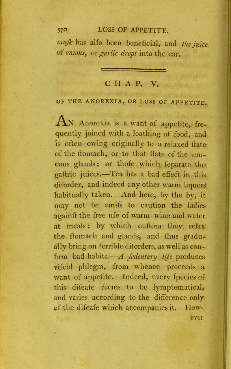 mujk has alfo been beneficial, and the juice of onions, or garlic dropt into the ear. C H A P. V. OF THE ANOREXIA, OR LOSS OF APPETITE. An Anorexia is a want of appetite, fre- quently joined with a loathing of food, and is often ow ing originally to a relaxed ffate of the ltomach, or to that Hate of the mu- cous glands; or thofe which feparato the gartric juices.—Tea has a bad effect in this dilbrder, and indeed any other warm liquors habitually taken. And here, by the by, it may not be amifs to caution the ladies againft the free ufe of warm wine and water at meals; by which cuflom they relax the ltomach and glands, and thus gradu- ally bring on terrible diforders, as well as con- firm bad habits.—A fedentary life produces vifcid phlegm, from whence proceeds a want of appetite. Indeed, every fpecies of this difeafe feems to be fymptomatical, and varies according to the difference only of the difeafe winch accompanies it. How- ever