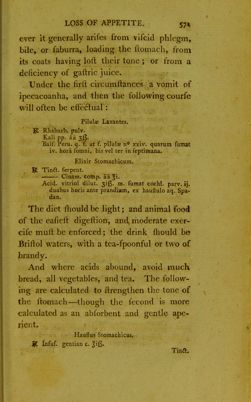 ever it generally arifes from vifcid phlegm, bile, or faburra, loading the ftomach, from its coats having loft their tone; or from a deficiency of gaftric juice. Under the firft circumftances a vomit of ipecacoanha, and then the following courfe will often be effectual: Pilulae Laxantes. # Rhabarb. pulv. Kali pp. aa 3^. T3alf. Peru. q. f. ut f. pilulae xxiv. quarum fumat iv. hora. fomni, bis vel ter in feptimana. Elixir Stomachicum. # Tina, ferpent. ——— Cinam. comp. aa Acid, vitriol dilut. m. fumat cochl. parv. ij. duabus horis ante prandiam, ex hauftulo aq. Spa- dan. The diet mould be light; and animal food of the eafieft digeftion, and moderate exer- cife muft be enforced; the drink mould be Briftol waters, with a tea-fpoonful or two of brandy. And where acids abound, avoid much bread, all vegetables, and tea. The follow- ing are calculated to ftrengthen the tone of the ftomach—though the fecond is more calculated as an abforbent and gentle ape- rient. Hauflus Stomachicus. JjL Infuf. gentian c. Jift. Tind*.