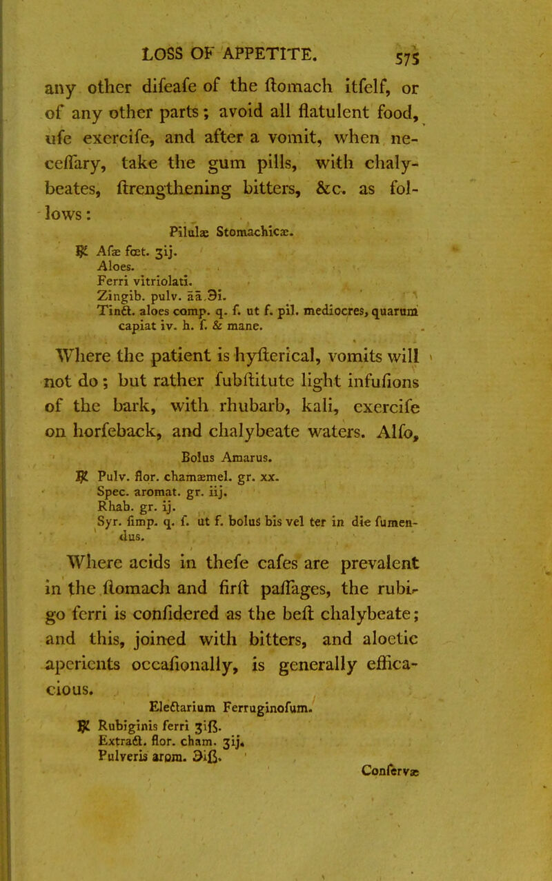 any other difeafe of the (tomach itfelf, or of any other parts; avoid all flatulent food, ufe exercife, and after a vomit, when ne- ceflary, take the gum pills, with chaly- beates, ftrengthening bitters, &c. as fol- lows : Pilulae Stomachicx. IjL Afae feet. 31J. Aloes. Ferri vitriolati. Zingib. pulv. aa.3i. Tindl. aloes comp. q. f. ut f. pil. mediocres, quarum capiat iv. h. f. & mane. Where the patient is hyfterical, vomits will not do; but rather fubftitute light infufions of the bark, with rhubarb, kali, exercife on horfeback, and chalybeate waters. Alfo, Bolus Amarus. J£ Pulv. flor. chamxmel. gr. xx. Spec, aromat. gr. iij. Rhab. gr. ij. Syr. fimp. q. f. ut f. bolus bis vel ter in die fumen- tlus. Where acids in thefe cafes are prevalent in the flomach and firft pafTages, the rubU go ferri is confidered as the bell chalybeate; and this, joined with bitters, and aloetic aperients occahonally, is generally effica- cious. Eleftarium Ferruginofum. JJ£ Rubiginis ferri 3'ifS. Extract, flor. cham. 3ij« Pulveris aroni. Confervas