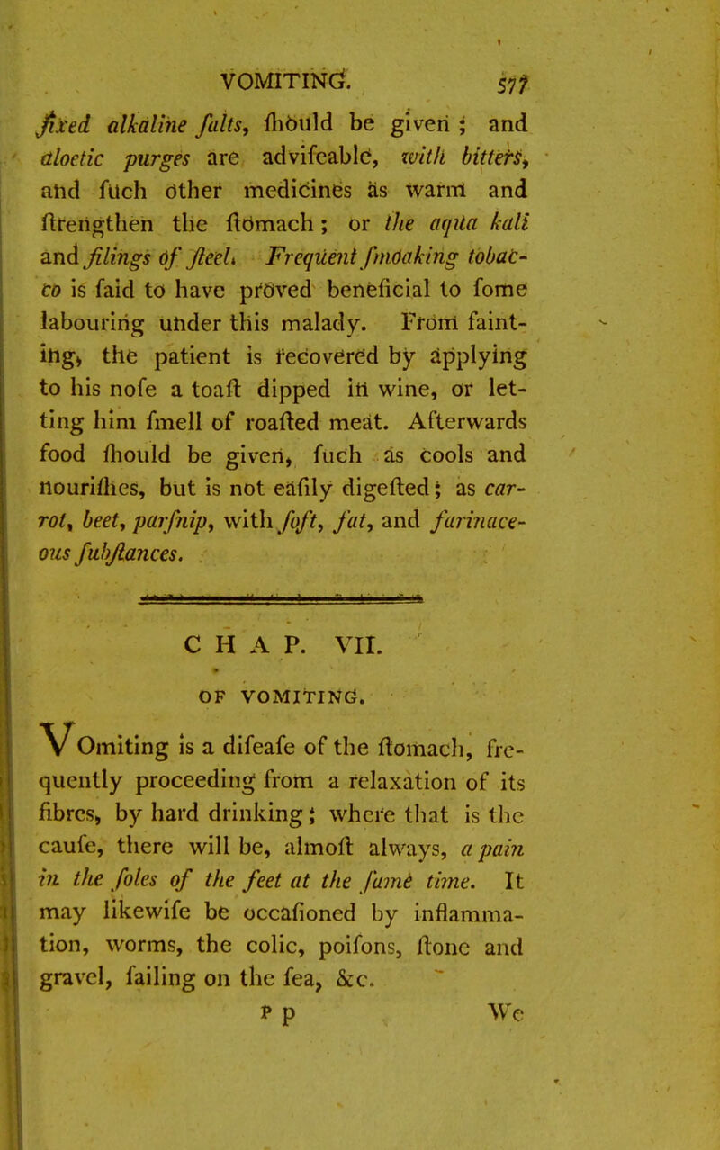 VOMITING. 57? fixed alkaline falts, mOuld be given i and tiloetic purges are advifeable, zvitli bitters, and filch Other medicines as warrri and ftreilgthen the ftOmach; or the aqila kali and filings of JleeU Freqiient fmOaking tobat- co is faid to have proved beneficial to fome labouring under this malady. From faint- ing* the patient is recovered by applying to his nofe a toaft dipped ill wine, or let- ting him fmell of roafted meat. Afterwards food fliould be given, fuch as cools and ttourifhes, but is not eafily digefted; as car- rot, beet, par/nip, with foft, fat, and farinace- ous fubjlances. C H A P. VII. OF VOMITING. \^Omiting is a difeafe of the ftomach, fre- quently proceeding from a relaxation of its fibres, by hard drinking * where that is the caufe, there will be, almoir. always, a pain in the foles of the feet at the fame time. It may likewife be occasioned by inflamma- tion, worms, the colic, poifons, Hone and gravel, failing on the fea, &c. p p We
