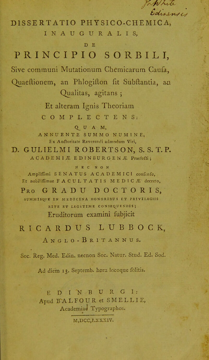 DISSE RTATIO PHYSICO-CHEMICA, INAUGURALIS, D E PRINCIPIO SORBILI, Sive communi Mutationum Chemicarum Gaufa, Quaeftionem, an Phlogifton fit Subftantia, an Qualitas, agitans ; Et alteram Ignis Theoriam COMPLECTENS: U A M, ANNUENTE SUMMO NUMINE, Ex Anftoritate ReverenHi admodnm Viri, ' D. GULIELMI ROBERTSON, S. S. T. P. ACADEMIiE EDINBURGENjE Praefcfti ; N E C N O N Amplifrimi SENATUS ACADEMICI confcnfu, Et nobilitfimae FACULTATIS MEDICiE decreto, Pro gradu doctoris, SUMMISQUE IN MEDICINA HONORIDUS ET FRIVILEGIIS RITE ET LEGlTIME C O N S E Q_U E KDIS J Eruditorum examini fubjicit RICARDUS LUBBOCK, Anglo-Britannus. Soc. Reg. Med. Edin, necnon Soc. Natur. Stud. Ed. Sod. Ad diem 13. Septemb. hora locoque folitis. EDI NBURGl: Apud B^ALFOUR et SMELLIE, Academiad Typographos. M.DCC.LXXXIV.