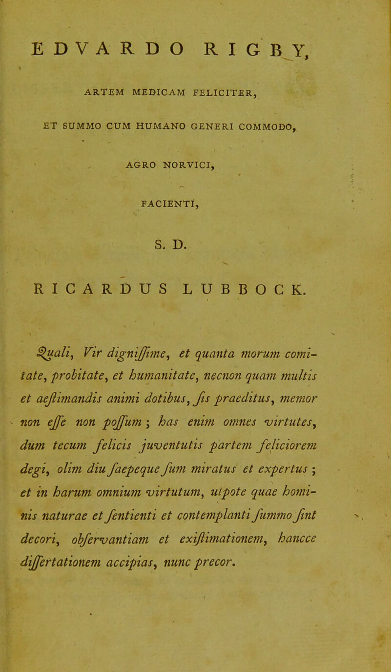 EDVARDO RIGBY, ARTEM MEDICAM FELICITER, ET SUMMO CUM HUMANO GENERI COMMODO, AGRO NORVICI, FACIENTI, S. D. RICARDUS LUBBOCK. ^ualiy Vir dignijfime, et quanta morum comi- tate, probitate, et humanitate, necnon qua?n multis et aejiimandis animi dotibus, Jis praeditus, memor non ejfe non pojfum j has enim omnes virtutes, dum tecum Jelicis juventutis partem Jeliciorem degi, ohm diu Jaepeque Jum miratus et expertus ; et in harum omnium 'virtutum, utpote quae homi- nis naturae et Jentienti et contemplanti Jummo Jint decori, objervantiam et exiflimationem, hancce dijfertationem accipias^ nunc precor.