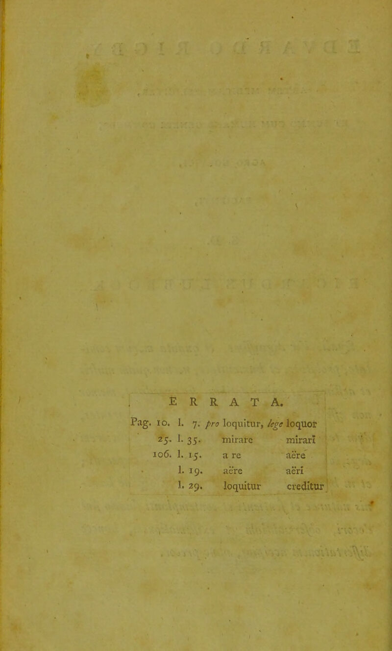 E R R A T A. Pag. 10. 1. 7. pro loquitur, lege loquor 2'5- 1- 35- mirarc mirari 106. 1. 15. a re aere 1. 19. aere aeri 1. 29. loquitur creditur