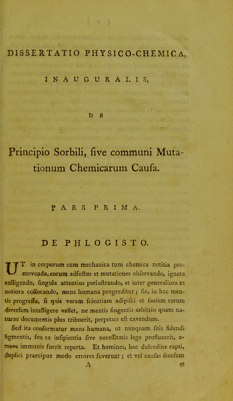 INAUGURALIS, D E Principio Sorbili, five communi Muta- tionum Chemicarum Caufa. P A R S P R I M A. DE P H L O G I S T O, UT in corporum cum mechanica tum chemica notitia pro- movenda, eorum adfeftus et mutationes obfervando, ignota coJligendo, fingula attentius perluftrando, et inter generaliora ct notiora collocando, mens humana progreditur; fic, in hoc men- tis progreflu, fi quis veram fcientiam adipifci et faciem rerum diverfam intelligere vellet, ne mentis fingentis arbitrio quam na* turae documentis plus tribuerit, perpetuo eft cavendum. Sed ita conformatur mens humana, ut nunquam fuis fidendi figmentis, feu ex infipientia five neceflltatis lege profluxerit, a- more immunis fuerit reperta. Et homines, hac dulcedine capti, duplici praecipue modo errores foveruot; et vel caufas feorfum A