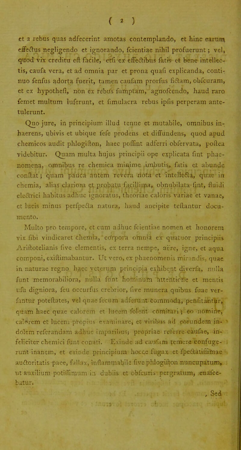 ( * ) et a rebus quas adfecerint amotas contemplando, et hinc earum, effetfus negligendo et ignorando, fcientiae nihil profuerunt; vel, quod vix creditu eft facile, etfi ex effeclibus fatrs et bene intellec- tis, caufa vera, et ad omnia par et prona quafi explicanda, conti- nuo fenfus adorta fuerit, tamen caufam prorfus fictam, obfcuram, et ex hypothefi, non ex rebils ftimptam, agnofcendo, haud raro femet multum luferunt, et fimulacra rebus ipfis perperam ante- tulerunt. Quo jure, in principium illud tcnue et mutabile, omnibus in- haerens, ubivis et ubique fefe prodens et diffundens, quod apud chemicos audit phiogifton, haec poffint adfcrri obfervata, poftea videbitur. Quam multa hujus principii ope explicata fint phae- nomena, omnibus re chemica miaime imbutis, fatis ct abunde conftat; quam pauca autem revcfa ridta et inteitefta, qu:ie in chcmia, alias clariona et probatu f,u:illima, obnubtlata fint, fluidi electrici habitus adhuc ignoratus, theonae caloris* variae et vanae, ct lucis minus perfpecta natura, haud ancipite teftantur docu- mcnto. Multo pro tempore, et cum adhuc fcientiae nomen et honorem vix fibi vindicarct chemfa,' cdrpor^a omnia ex qiratuor principiis Ariftotelianis five elementis, cx terra nempe, atre, igne, et aqua cornponi, exiftimabantur. Ut vero, ex phaenomenis mir.indis, quae in naturae regno haec vcterurn principia exhibcnt diverfa, nulla funt memorabiliora, nulla funt hofninum attentirne et mentis ufu digniora, feu occurfus crebrior, five munera quibus fuae ver- fantur poteftates, vel quae fecum adferunt commoda, penfitamur, quam haec quae calorem er hicem folent comifai i ; e<> uomirie, ca'<vem et lucem propius etaminare, ct viribus f»d eorundem in- dolem refcrandam adhuc imparibusj propriae rcferre caufae, in- feliciter chemici funt conari. Exinde ad caufam temera confuge- runt inanem, et exinde principium hocce fugax et fpedtatiuimae auftoritatis pace, fallax, inflammabile fivc phlogifton nuncupatum, ut auxilium potiffimum in dubiis et obfcuris pergratum, enafce- batur. a *s»in ll. ■ , Sed ■