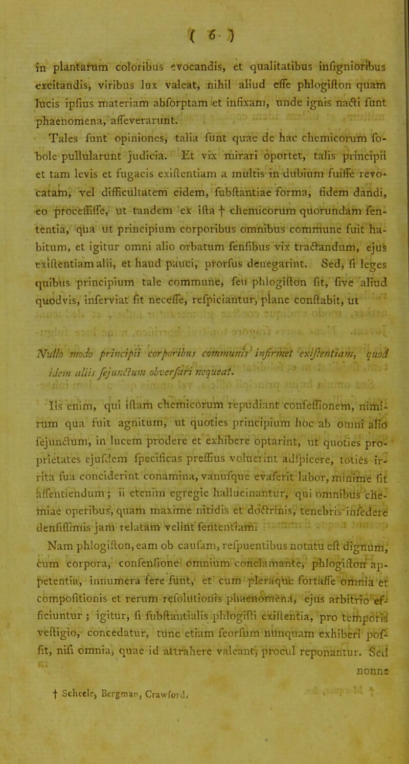 ( 6- ) in plantafum coloribus evocandis, et qualitatibus infigniofibus excitandis, viribus lux valeat, nihil aliud efTe phlogifton quam lucis ipfius materiam abforptam -et infixam, unde ignis nacli funt phaenomena, afleverarunt. Tales funt opiniones, talia funt quae de hac chemicorum fo- bolc pullularunt judicia. Et vix mirari oportet, talis principii et tam levis et fugacis exiftentiam a tnultis in dubium fuiffe revo- catam, vel difficultatem cidem, fubftantiae forma, fidem d«iridi, co proccffiffe, ut tandem ex ifta -j- chemicoriim quorundam fen- tentia, qua ut principium corporibus omnibus comrriune fuit ha- bitum, et igitur omni alio orbatum fenfibus vix tradtandum, ejus exlftentiam alii, et haud pauci, prorfus denegarint. Sed, fi leges quibus principium tale commune, feu phlogifton fit, five aliud quodvis, inferviat fit necefle, refpiciantur, plane conftabit, ut ': Nullo vtodo principii corporibns communis infirmet exijlentiam, quod ijem aliis fijunclum olverfari nequeat. - •** ' '• '3 '' * '' ui 'ir'J Hs enim, qui iftam chemicorum repudirtnt confeffionem, nimi- rum qua fuit agnitum, ut quoties principium Jioc ab omni alitf fejuntfum, in lucem prodere et exhibere optarint, ut quoties pro- prietates ejufdem fpecificas preffius voluetint adfpicere, toties ir- rita fua concidcrint conamina, vanufque evaferit labor, minime fit rdfentiendum; ii etenim egregic hallucinantur, qui nmnibus che- miae operibus, quam maxime nitidis et doclrinis, tencbris'irifedere denliflimis jam relatarii vellrit fHtentfaift! : :..mmi :i ytpaa 3riu.:';> Nam phlogifton, eam ob caufam, refpuentibus notatu cft dignum, cum corpora, confenlione omnium conclarnante, phlogifton ap- petentia, innumera fere funt, et cum pleraqric fortafle orhnia et compofitionis et rerum rcfohltionis phaenomena, ejus arbitrio ef- ficiuntur ; igitur, fi fubftantialis phlogifti exifteritia, pro tcmporis vcftigio, concedatur, tunc etiam feorfum ntlnquam exhiberi pof- fit, nifi omnia, quae id attrahere valeant, procul reponantur. Sed nonns t Schctle, Bergman, Crawfortl.
