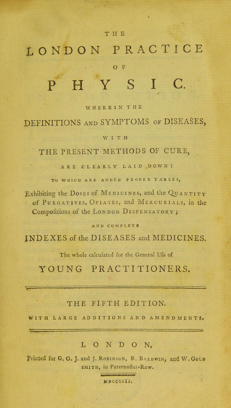 THE LONDON PRACTICE OF PHY S I C. WHEREIN THE DEFINITIONS and SYMPTOMS of DISEASES, WITH THE PRESENT METHODS OF CURE, ARE CLEARLY LAID,DOWN: TO WHICH ARE ADDED PROPER TABLES, Exhibiting the Doses of Medicines, and the Quantity of Purgatives, Opiates, and Mercurials, in the Compoiitions of the London Dispensatory; AND COMPLETE INDEXES of the DISEASES and MEDICINES. The whole calculated for the General Ufe of YOUNG PRACTITIONERS. THE FIFTH EDITION. WITH LARGE ADDITIONS AND AMENDMENTS. LONDON, printed for G. G. J. and J. Robinson, R. Baldwin, and W.Gold smith, in Paternofter-Row. kspccxcji,