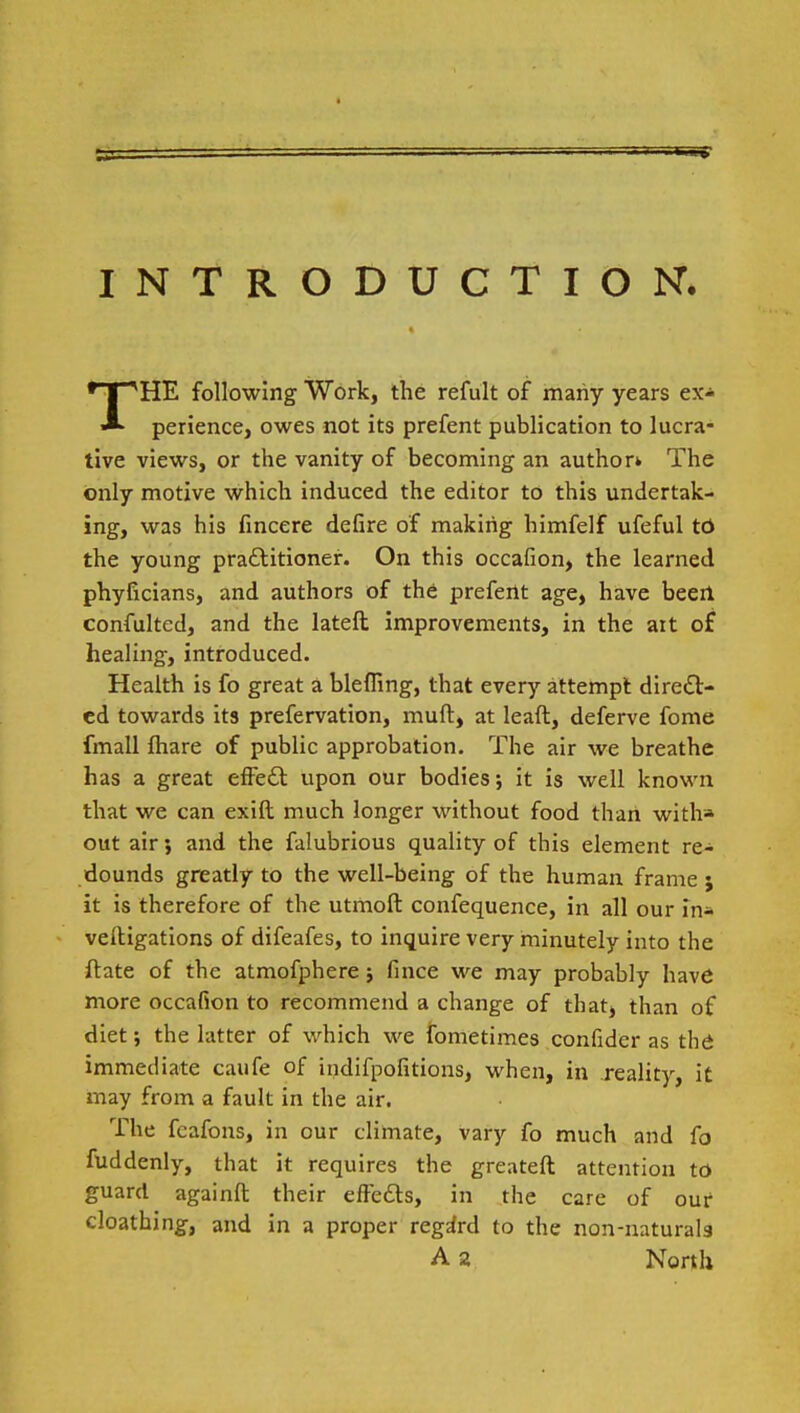 INTRODUCTION. THE following Work, the refult of many years ex- perience, owes not its prefent publication to lucra- tive views, or the vanity of becoming an author* The only motive which induced the editor to this undertak- ing, was his fincere defire of making himfelf ufeful td the young practitioner. On this occafion, the learned phyficians, and authors of the prefertt age, have beert confulted, and the lateft improvements, in the ait of healing, introduced. Health is fo great a blefling, that every attempt direct- ed towards its prefervation, muft, at lead, deferve fome fmall fhare of public approbation. The air we breathe has a great efFe£t upon our bodies; it is well known that we can exift much longer without food than with* out air} and the falubrious quality of this element re- dounds greatly to the well-being of the human frame 5 it is therefore of the utmoft confequence, in all our in* veltigations of difeafes, to inquire very minutely into the ftate of the atmofphere; fince we may probably have more occafion to recommend a change of that, than of diet; the latter of which we fometimes confider as thd immediate caufe of indifpofitions, when, in reality, it may from a fault in the air. The fcafons, in our climate, vary fo much and fo fuddenly, that it requires the greateft attention to guard againft their effects, in the care of our cloathing, and in a proper regard to the non-naturals A 2 North