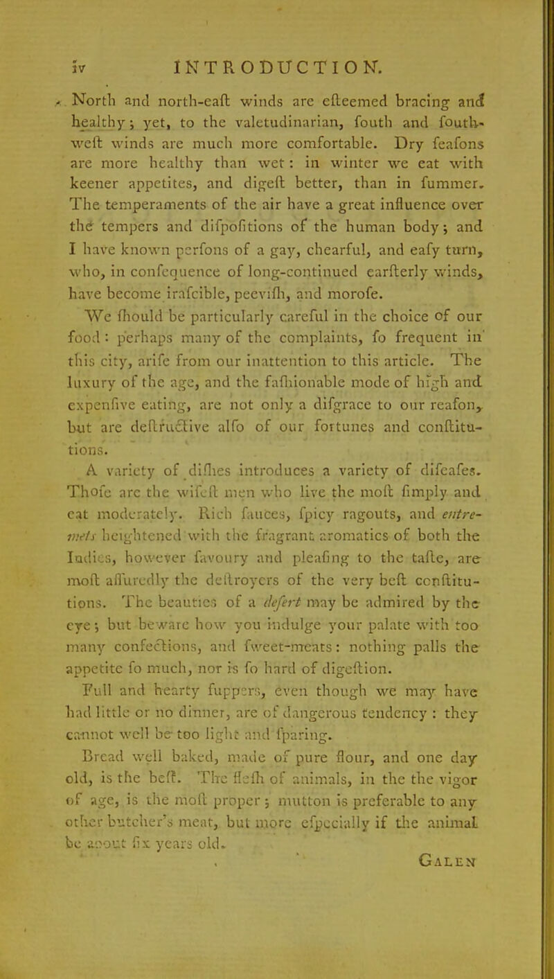 a North and north-eaft winds are efteemed bracing and healthy; yet, to the valetudinarian, fouth and foutli- weit winds are much more comfortable. Dry feafons are more healthy than wet: in winter we eat with keener appetites, and digeft better, than in fummer. The temperaments of the air have a great influence over the tempers and difpofitions of the human body; and I have known perfons of a gay, chearful, and eafy turn, who, in confcquence of long-continued earflerly winds, have become irafcible, peevifh, and morofe. We fliould be particularly careful in the choice of our food : perhaps many of the complaints, fo frequent in' this city, arife from our inattention to this article. The luxury of the age, and the fafhionable mode of high and expenfive eating, are not only a difgrace to our reafon, but are deftruclive alfo of our fortunes and conftitu- tions. A variety of difhes introduces a variety of difeafes. Thofc arc the wifeft men who live the moll fimply and eat moderately. Rich fauces, fpicy ragouts, and entre- mets, heightened with the fragrant aromatics of both the ladies, however favoury and pleafing to the tafte, are mod afluredly the detlroycrs of the very beft cenftitu- tions. The beauties of a tkfert may be admired by the- eye; but beware how you indulge your palate with too many confections, and fweet-rrreats: nothing palls the appetite fo much, nor is fo hard of digeftion. Full and hearty fuppers, even though we may have had little or no dinner, are of dangerous tendency : they cannot well be-too light and lparing. Bread well baked, made of pure flour, and one day old, is the beff. The flefh, of animals, in the the vigor of age, is the moll: proper ; mutton is preferable to any other butcher's meat, but more efpecially if the animal be asout fix years old. Galen