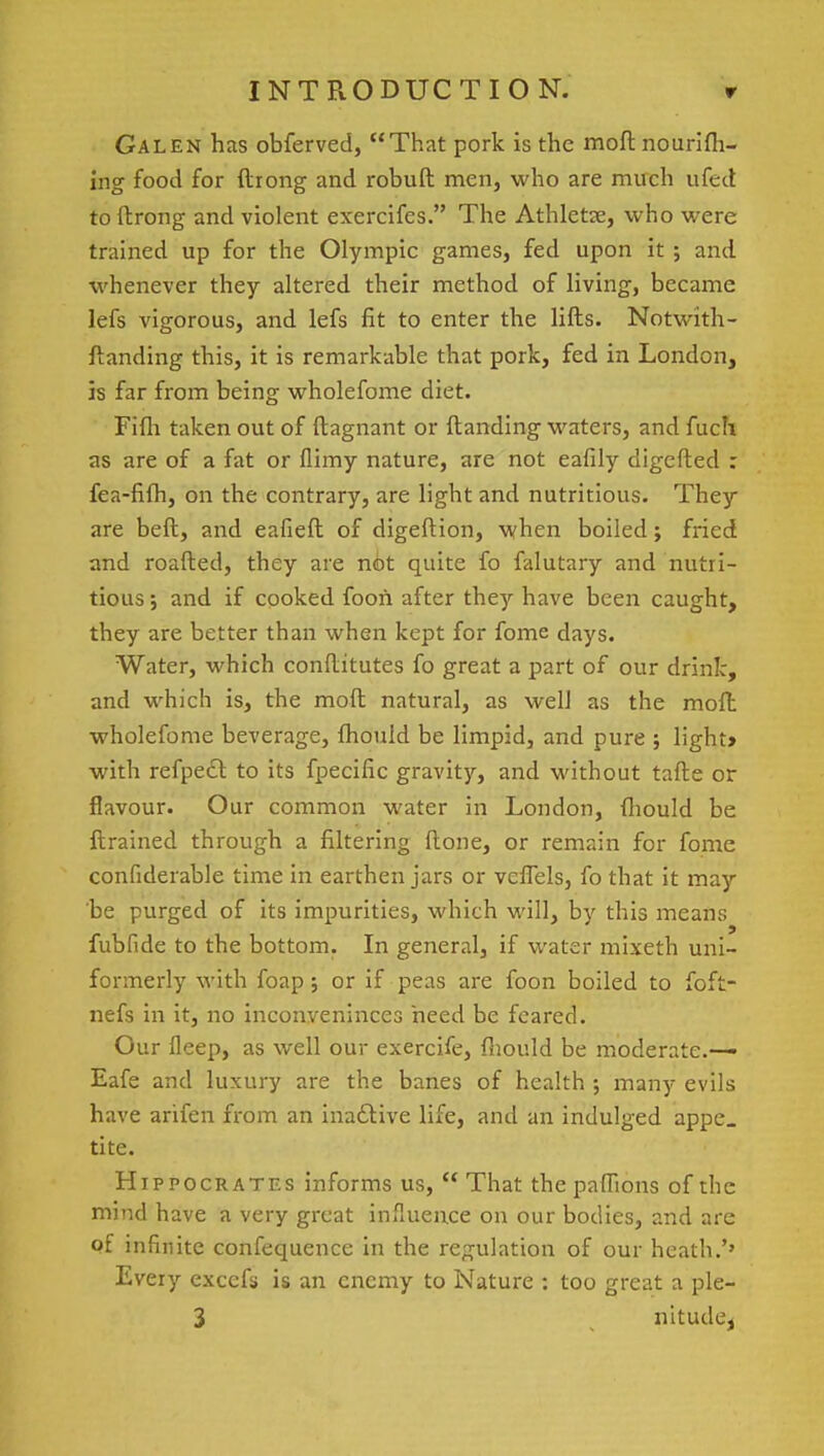 Galen has obferved, That pork is the moft no unfil- ing food for ftrong and robuft men, who are much ufed toftrong and violent exercifes. The Athletse, who were trained up for the Olympic games, fed upon it ; and whenever they altered their method of living, became lefs vigorous, and lefs fit to enter the lifts. Notwith- standing this, it is remarkable that pork, fed in London, is far from being wholefome diet. Fifli taken out of ftagnant or {landing waters, and fucb. as are of a fat or flimy nature, are not eafily digefted : fea-fifh, on the contrary, are light and nutritious. They are beft, and eafieft of digeftion, when boiled; fried and roafted, they are n<bt quite fo falutary and nutri- tious; and if cooked foon after they have been caught, they are better than when kept for fome days. Water, which conftitutes fo great a part of our drink, and which is, the moft natural, as well as the moft wholefome beverage, fhould be limpid, and pure ; light* with refpect to its fpecific gravity, and without tafte or flavour. Our common water in London, fliould be ftrained through a filtering ftone, or remain for fome confiderable time in earthen jars or veiTels, fo that it may be purged of its impurities, which will, by this means fubfide to the bottom. In general, if water mixeth uni- formerly with foap ; or if peas are foon boiled to foft- nefs in it, no inconveninces heed be feared. Our fleep, as well our exercife, fhould be moderate.— Eafe and luxury are the banes of health ; many evils have arifen from an inactive life, and an indulged appe. tite. Hippocrates informs us,  That the pafhons of the mind have a very great influence on our bodies, and are of infinite confequence in the regulation of our heath.'' Every excefs is an enemy to Nature : too great a ple- 3 nitude,