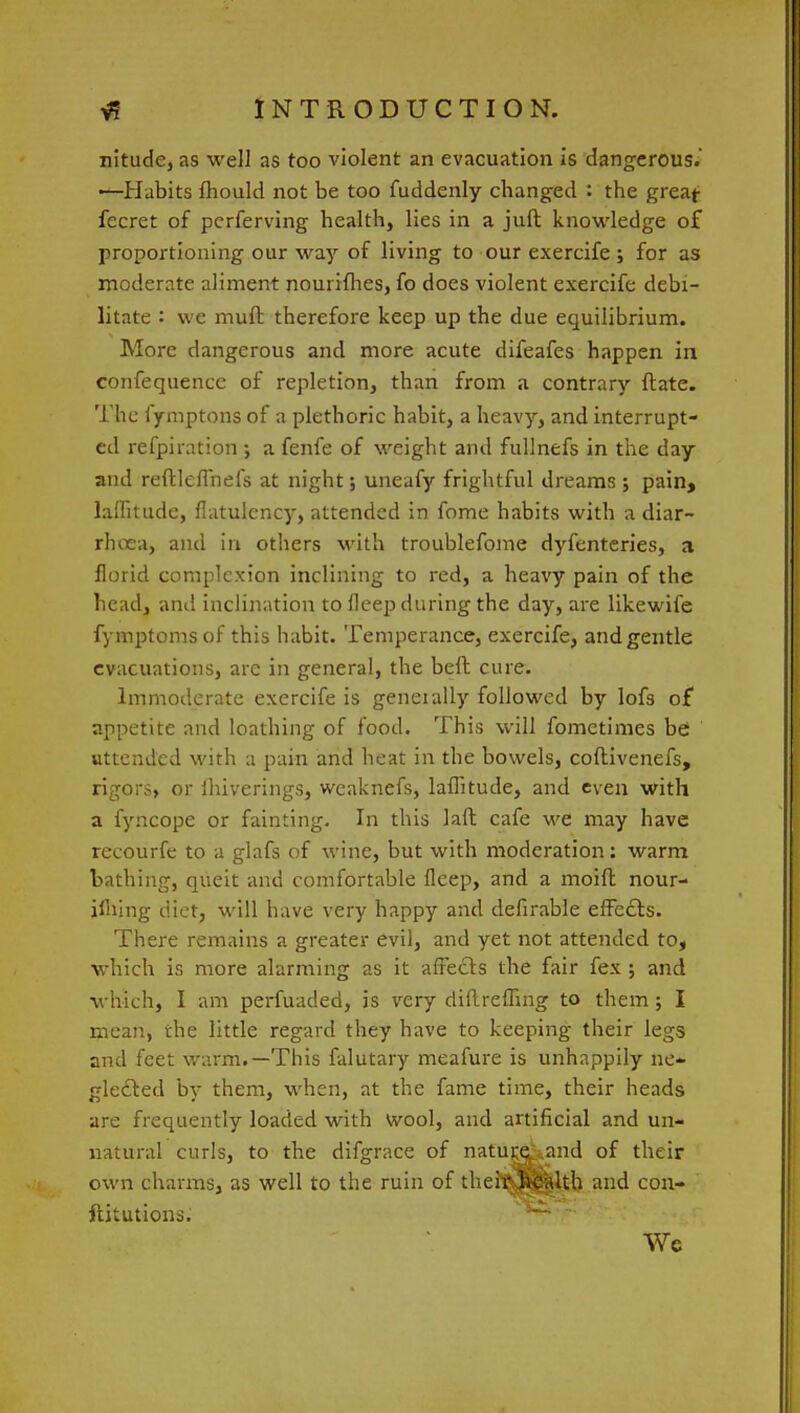 nitude, as well as too violent an evacuation is dangerous. —Habits fhould not be too fuddenly changed : the great fecret of pcrferving health, lies in a juft knowledge of proportioning our way of living to our exercife ; for as moderate aliment nourifhes, fo does violent exercife debi- litate : we muft therefore keep up the due equilibrium. More dangerous and more acute difeafes happen in confequencc of repletion, than from a contrary ftate. The fymptons of a plethoric habit, a heavy, and interrupt- ed refpiration; a fenfe of weight and fullnefs in the day and reftleflhefs at night; uneafy frightful dreams ; pain, laflitude, flatulency, attended in fome habits with a diar- rhoea, and in others with troublefome dyfenteries, a florid complexion inclining to red, a heavy pain of the head, and inclination to fleep during the day, are likewife fymptomsof this habit. Temperance, exercife, and gentle evacuations, arc in general, the beft cure. Immoderate exercife is geneially followed by lofs of appetite and loathing of food. This will fometimes be uttended with a pain and heat in the bowels, coflivenefs, rigors, or ihiverings, weaknefs, laflitude, and even with a fyncope or fainting. In this laft cafe we may have recourfe to a glafs of wine, but with moderation: warm bathing, queit and comfortable fleep, and a moift nour- ifliing diet, will have very happy and defirable effects. There remains a greater evil, and yet not attended to, which is more alarming as it affects the fair fex ; and which, I am perfuaded, is very diflrefling to them; I mean, the little regard they have to keeping their legs and feet warm.—This falutary meafure is unhappily ne- glected by them, when, at the fame time, their heads are frequently loaded with wool, and artificial and un- natural curls, to the difgrace of nature^and of their own charms, as well to the ruin of their health and con- ftitutions. We