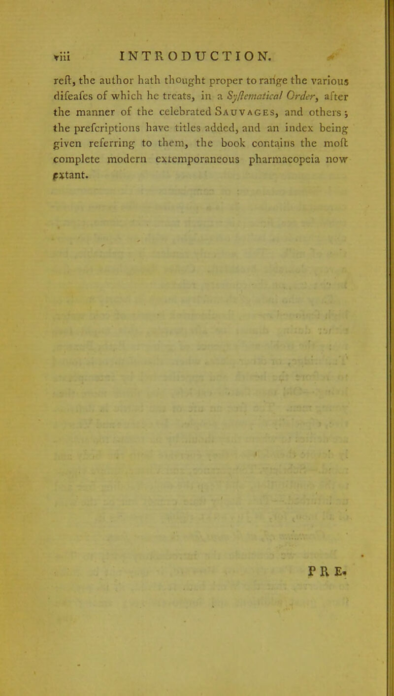 reft, the author hath thought proper to range the various difeafes of which he treats, in a Syflematical Order, after the manner of the celebrated Sauvages, and others; the prefcriptions have titles added, and an index being given referring to them, the book contains the moft complete modern extemporaneous pharmacopeia now (extant. PRE