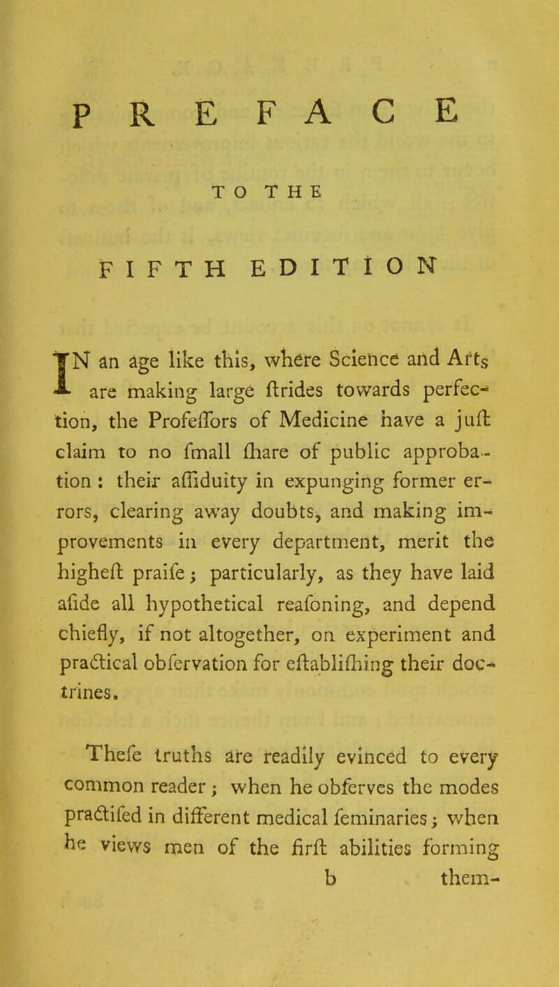 TO THE FIFTH EDITION IN an age like this, where Science and Arts are making large ftrides towards perfec- tion, the Profeffors of Medicine have a juft claim to no fmall mare of public approba- tion : their afiiduity in expunging former er- rors, clearing away doubts, and making im- provements in every department, merit the higheft praife; particularly, as they have laid afide all hypothetical reafoning, and depend chiefly, if not altogether, on experiment and practical obfervation for eftablifhing their doc- trines. Thefe truths are readily evinced to every common reader; when he obferves the modes practifed in different medical feminaries; when he views men of the firft abilities forming b them-