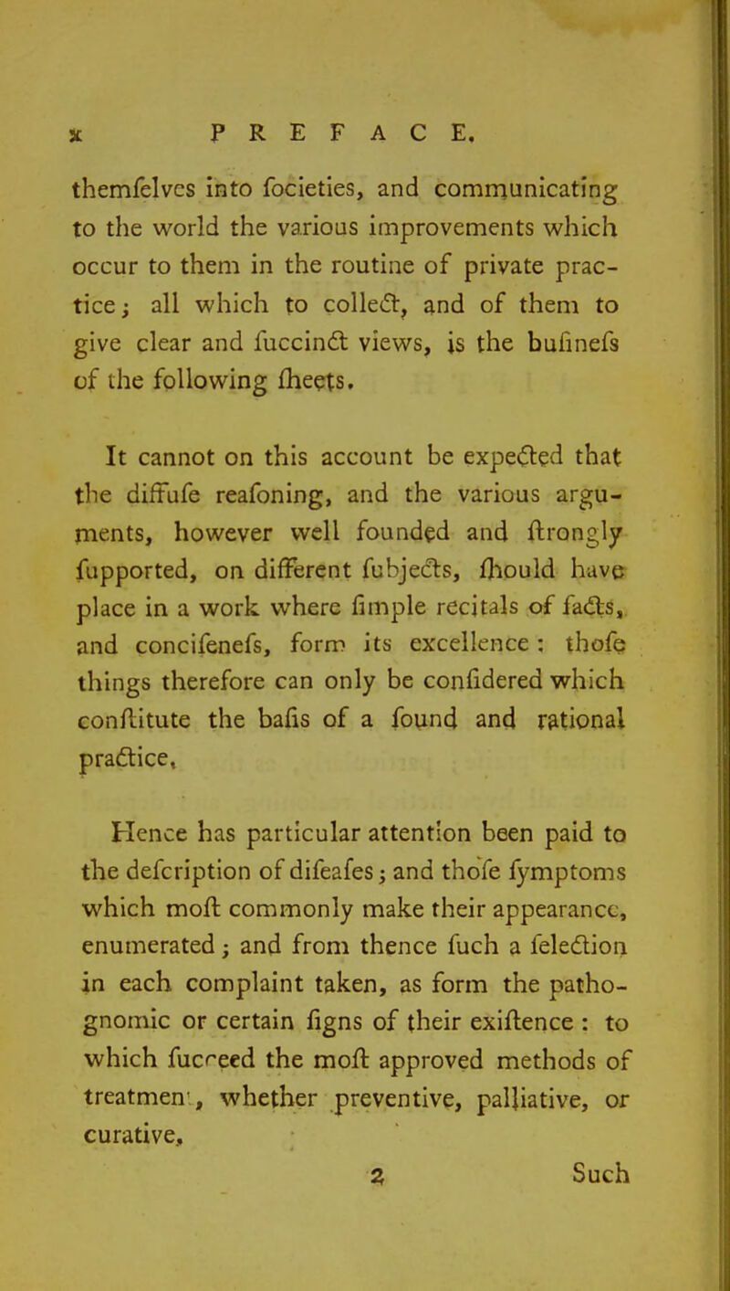 themfelvcs into focieties, and communicating to the world the various improvements which occur to them in the routine of private prac- tice ; all which to colle<5t, and of them to give clear and fuccinct views, is the bufinefs of the following meets. It cannot on this account be expected that the diffufe reafoning, and the various argu- ments, however well founded and ftrongly fupported, on different fubjects, fhould have place in a work where fimple recitals of facts, and concifenefs, form its excellence; thofe things therefore can only be confidered which conftitute the bafis of a found and rational practice. Hence has particular attention been paid to the defcription of difeafes; and thofe fymptoms which moft, commonly make their appearance, enumerated; and from thence fuch a felection in each complaint taken, as form the patho- gnomic or certain figns of their exiflence : to which fucreed the moft approved methods of treatment whether preventive, palliative, or curative, Z Such