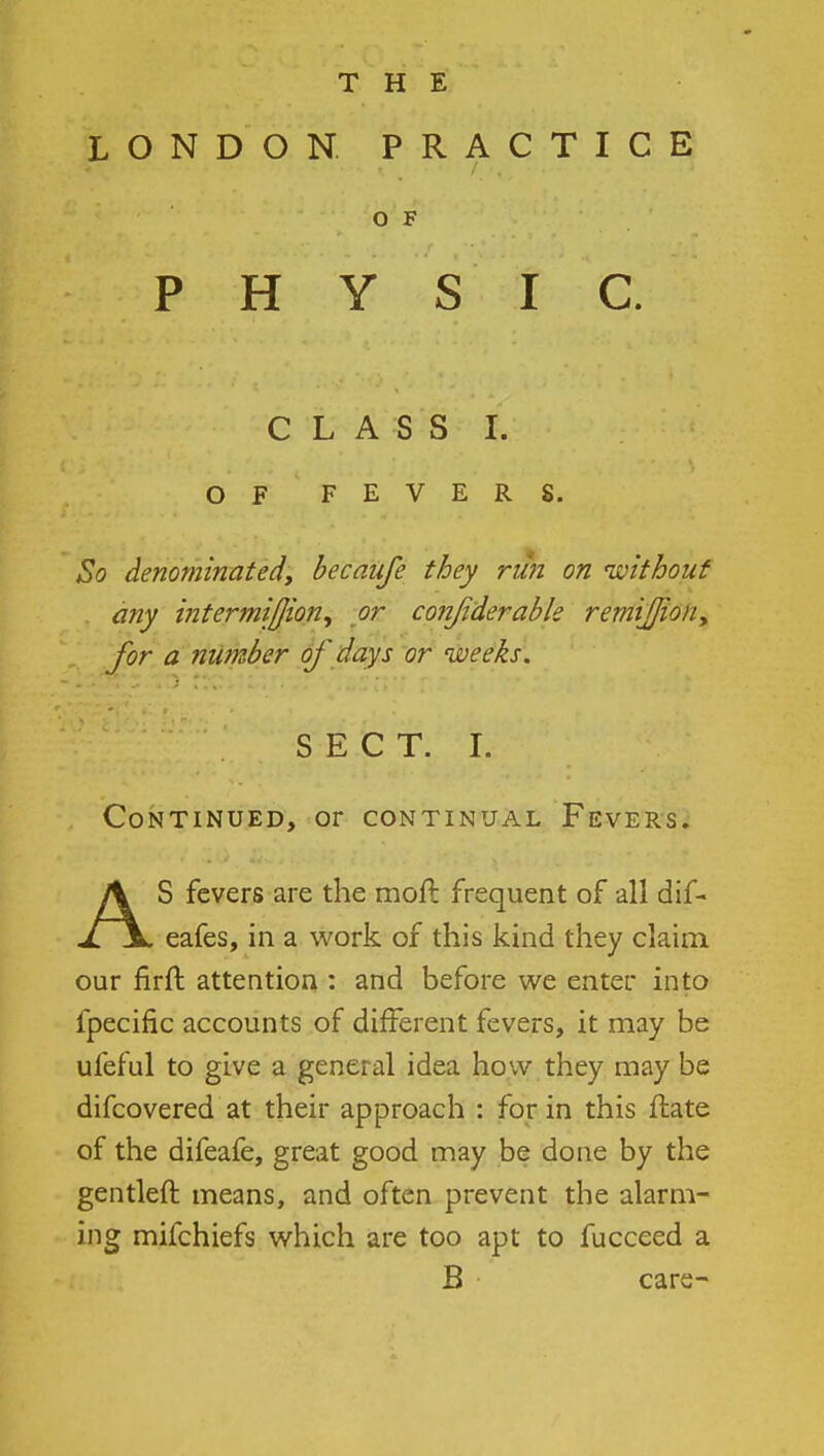 LONDON PRACTICE O F PHYSIC. C L A S S I. OF FEVERS. So denominated, becaufe they run on without any intermifjion^ or confiderable remiJJiony for a number of days or weeks. S E C T. I. Continued, or continual Fevers. AS fevers are the moft frequent of all dif- eafes, in a work of this kind they claim our firft attention : and before we enter into fpecific accounts of different fevers, it may be ufeful to give a general idea how they may be difcovered at their approach : for in this Hate of the difeafe, great good may be done by the gentleft means, and often prevent the alarm- ing mifchiefs which are too apt to fucceed a B care-