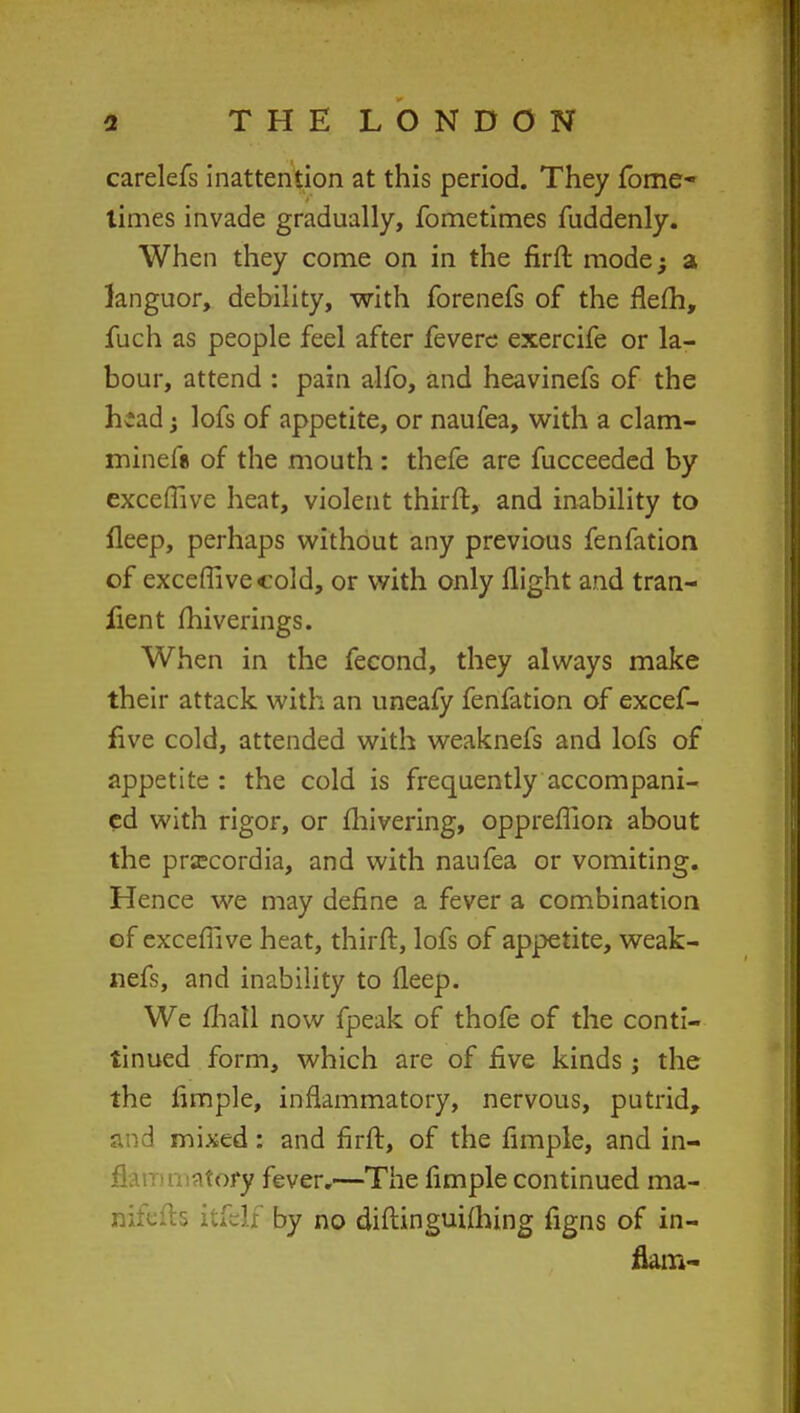 carelefs inattention at this period. They fome- times invade gradually, fometimes fuddenly. When they come on in the firft mode; a languor, debility, with forenefs of the flefh, fuch as people feel after fevere exercife or la- bour, attend : pain alfo, and heavinefs of the head -> lofs of appetite, or naufea, with a clam- minefa of the mouth : thefe are fucceeded by exceffive heat, violent thirft, and inability to fleep, perhaps without any previous fenfation of exceffive cold, or with only flight and tran- fient miverings. When in the fecond, they always make their attack with an uneafy fenfation of excef- five cold, attended with weaknefs and lofs of appetite : the cold is frequently accompani- ed with rigor, or fhivering, oppreffion about the prsecordia, and with naufea or vomiting. Hence we may define a fever a combination of exceffive heat, thirft, lofs of appetite, weak- nefs, and inability to fleep. We mall now fpeak of thofe of the conti- tinued form, which are of five kinds j the the Ample, inflammatory, nervous, putrid, ': mixed : and firft, of the fimple, and in- flammatory fever.—The fimple continued ma- nifcfts itfelf by no diftinguifhing figns of in- flain-