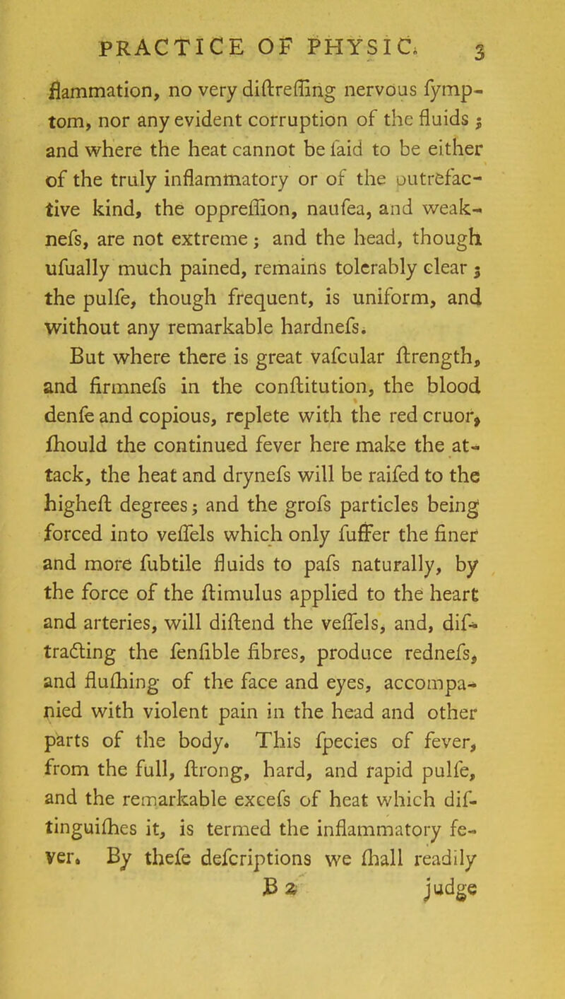 flammation, no very diftreffing nervous fymp- tom, nor any evident corruption of the fluids ; and where the heat cannot be laid to be either of the truly inflammatory or of the outrefac- tive kind, the oppreflion, naufea, and weak- nefs, are not extreme; and the head, though ufually much pained, remains tolerably clear $ the pulfe, though frequent, is uniform, and without any remarkable hardnefs. But where there is great vafcular flrength, and firmnefs in the conftitution, the blood denfe and copious, replete with the red cruor, mould the continued fever here make the at- tack, the heat and drynefs will be raifed to the higheft degrees; and the grofs particles being forced into vefTels which only fuffer the finer and more fubtile fluids to pafs naturally, by the force of the ftimulus applied to the heart and arteries, will diftend the vefTels, and, dif- tradting the fenfible fibres, produce rednefs, and fluihing of the face and eyes, accompa- nied with violent pain in the head and other parts of the body. This fpecies of fever, from the full, ftrong, hard, and rapid pulfe, and the remarkable excefs of heat which dif- tinguifhes it, is termed the inflammatory fe- ver. By thefe defcriptions we {hall readily B z judge