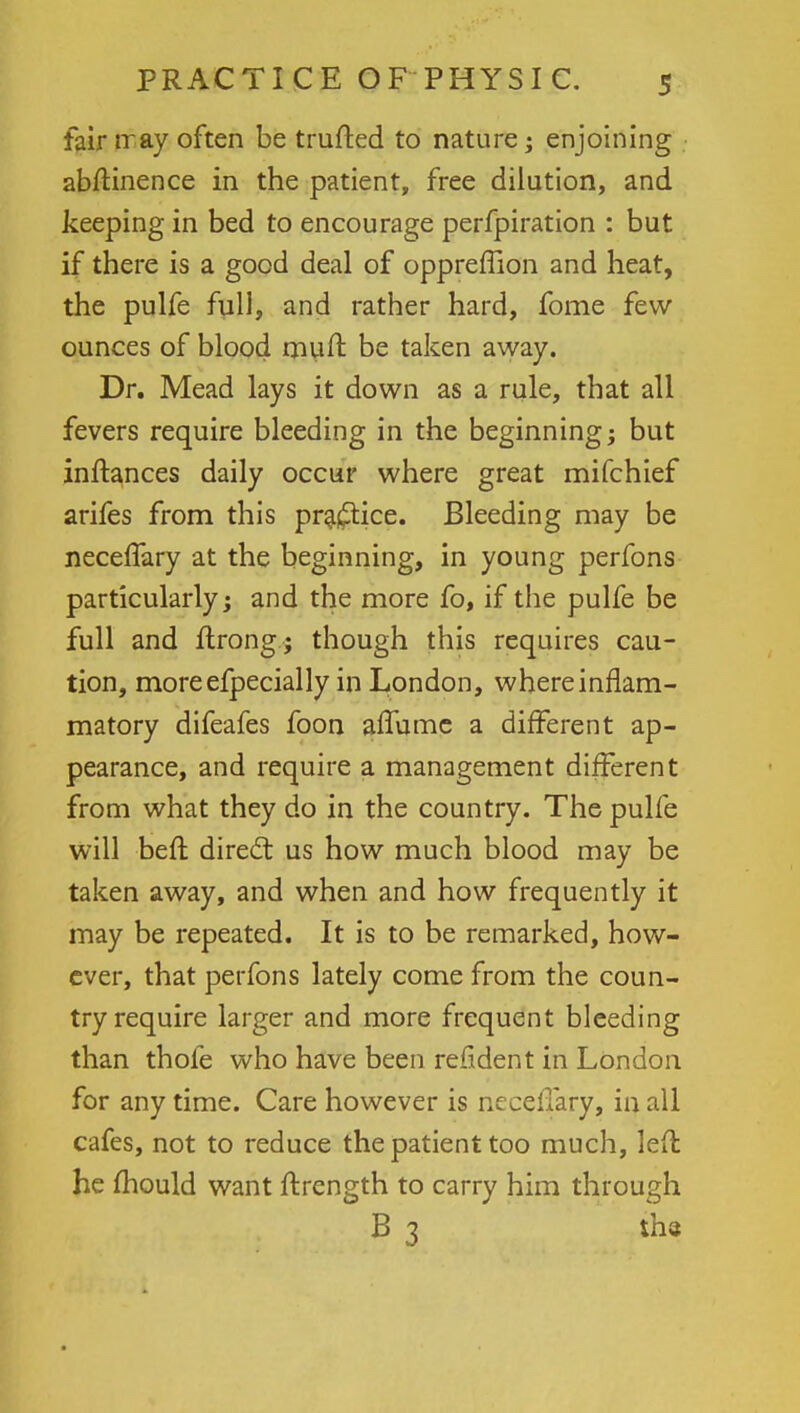 fair rray often be trufted to nature; enjoining abftinence in the patient, free dilution, and keeping in bed to encourage perfpiration : but if there is a good deal of oppreffion and heat, the pulfe full, and rather hard, fome few- ounces of blood rnuft be taken away. Dr. Mead lays it down as a rule, that all fevers require bleeding in the beginning; but inftances daily occur where great mifchief arifes from this practice. Bleeding may be neceffary at the beginning, in young perfons particularly-y and the more fo, if the pulfe be full and flrong; though this requires cau- tion, moreefpecially in London, where inflam- matory difeafes foon affumc a different ap- pearance, and require a management different from what they do in the country. The pulfe will befr, direct us how much blood may be taken away, and when and how frequently it may be repeated. It is to be remarked, how- ever, that perfons lately come from the coun- try require larger and more frequent bleeding than thofe who have been refident in London for any time. Care however is ncceflary, in all cafes, not to reduce the patient too much, left he mould want ftrength to carry him through B 3 the