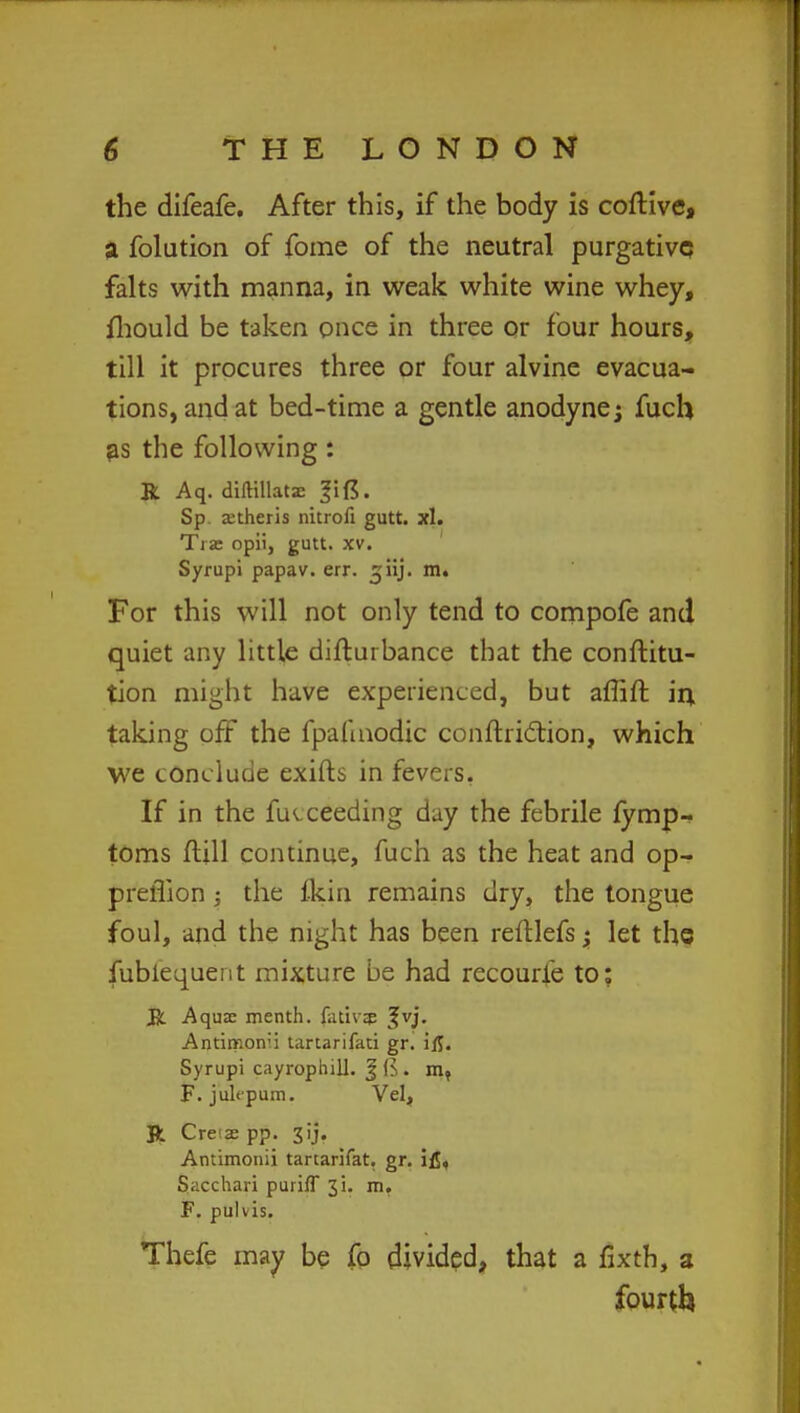 the difeafe. After this, if the body is coftive, a folution of fome of the neutral purgative falts with manna, in weak white wine whey, fhould be taken once in three or four hours, till it procures three or four alvine evacua- tions, and at bed-time a gentle anodyne; fuch as the following : R Aq. diftillatae Sp anheris nitrofi gutt. xl. Ti jc opii, gutt. xv. Syrupi papav. err. ^iij. m. For this will not only tend to compofe and quiet any little difturbance that the conftitu- tion might have experienced, but affift in taking off the fpafmodic conftriclion, which we conclude exifts in fevers. If in the fiKceeding day the febrile fymp- toms flill continue, fuch as the heat and op- preflion ; the fkin remains dry, the tongue foul, and the night has been reftlefs; let the fublequent mixture be had recourie to; R Aqua: menth. fativzp Jvj. Antimorr'i tartarifati gr. ifl. Syrupi cayrophill. | B. mt F.jultpum. Vel, Jt Cre as pp. 3ij- Antimonii tartarifat. gr. ifl, S,acchari purifT 31. m. F. pulvis. Thefe may be fo divided, that a fixth, a fourth