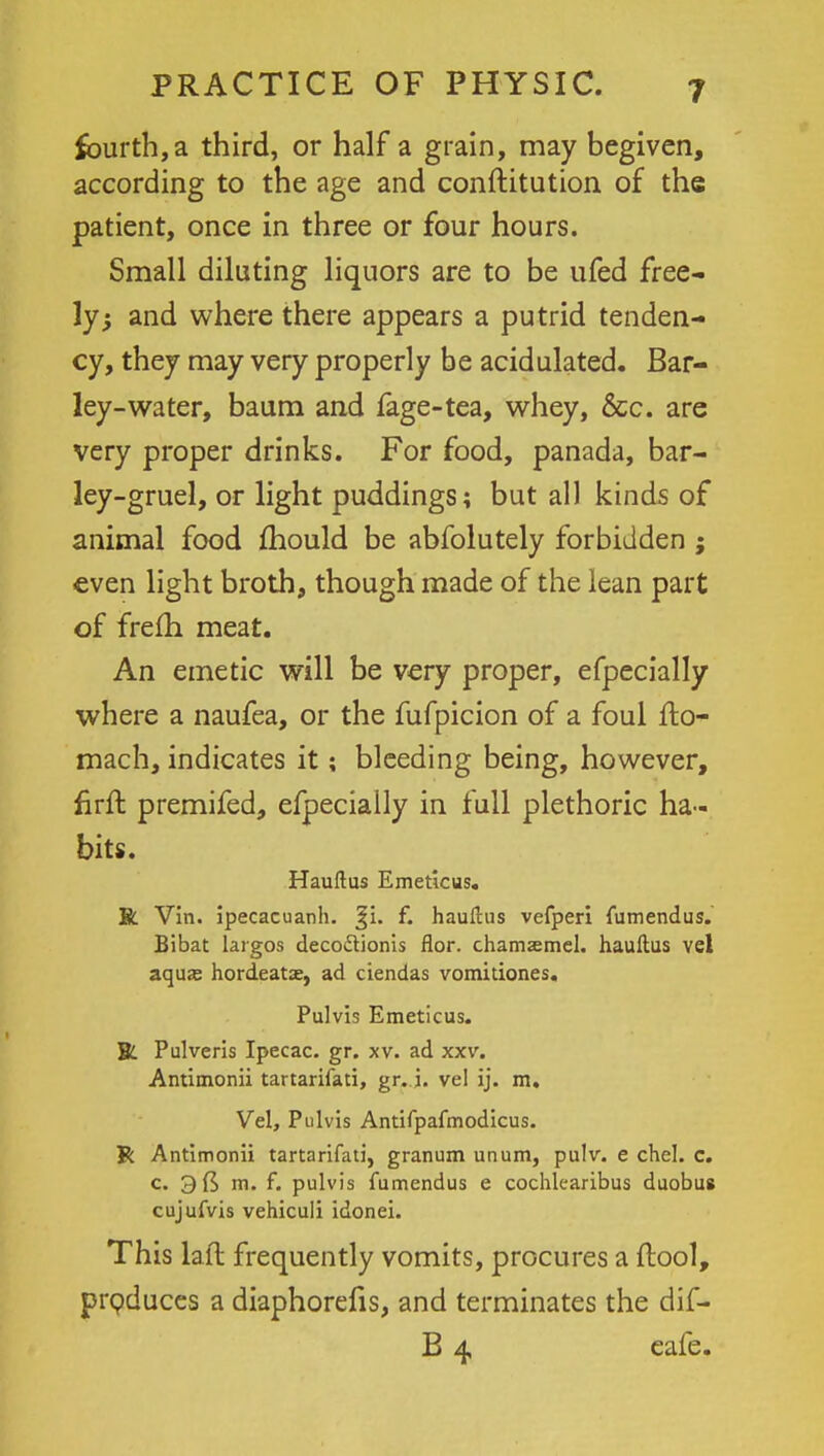 fourth, a third, or half a grain, may begiven, according to the age and conftitution of the patient, once in three or four hours. Small diluting liquors are to be ufed free- ly 5 and where there appears a putrid tenden- cy, they may very properly be acidulated. Bar- ley-water, baum and fage-tea, whey, Sec. are very proper drinks. For food, panada, bar- ley-gruel, or light puddings; but all kinds of animal food mould be abfolutely forbidden ; even light broth, though made of the lean part of frefh meat. An emetic will be very proper, efpecially where a naufea, or the fufpicion of a foul fto- mach, indicates it; bleeding being, however, firft premifed, efpecially in full plethoric ha- bits. Hauftus Emeticus. R Vin. ipecacuanh. Ji. f. hauftus vefperi fumendus. Bibat largos decodtionis flor. chamasmel. hauftus vel aquae hordeatae, ad ciendas vomitiones. Pulvis Emeticus. JL Pulveris Ipecac, gr. xv. ad xxv. Antimonii tartarifati, gr. i. vel ij. m. Vel, Pulvis Antifpafmodicus. Jk Antimonii tartarifati, granum unum, pulv. e chel. c. c 3(5 m. f. pulvis fumendus e cochlearibus duobus cujufvis vehiculi idonei. This laft frequently vomits, procures a ftool, produces a diaphorefis, and terminates the dif- B 4 eafe.