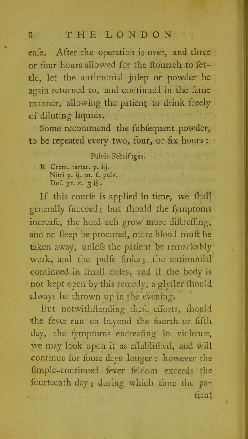 eafe. After the operation is over, and three or four hours allowed for the ftomach to fet- tle, let the antimonial julep or powder be again returned to, and continued in the fame manner, allowing the patient t0 drink freely of diluting liquids. Some recommend the fubfequent powder, to be repeated every two, four, or fix hours : Pulvis Febrifugus. R Crem. tartar, p. iij. Nitri p. ij. m. f. pulv. Dof. gr. x. 3 ft. If this courfe is applied in time, we mall generally fucceedj but mould the fymptoms increafe, the head ach grow more diflreffing, and no fleep be procured, mere blooJ muft be taken away, unlefs the patient be remarkably weak, and the pulfe finks; the antimonial continued in fmall dofes, and if the body is not kept open by this remedy, a glyfler mould always be thrown up in the evening. But notwithstanding theie efforts, mould the fever run on beyond the fourth or fifth day, the fymptoms encreafing in violence, we may look upon it as eftablifhed, and will continue for fome days longer : however the fimple-continued fever feldom exceeds the fourteenth day} during which time the pa- tient