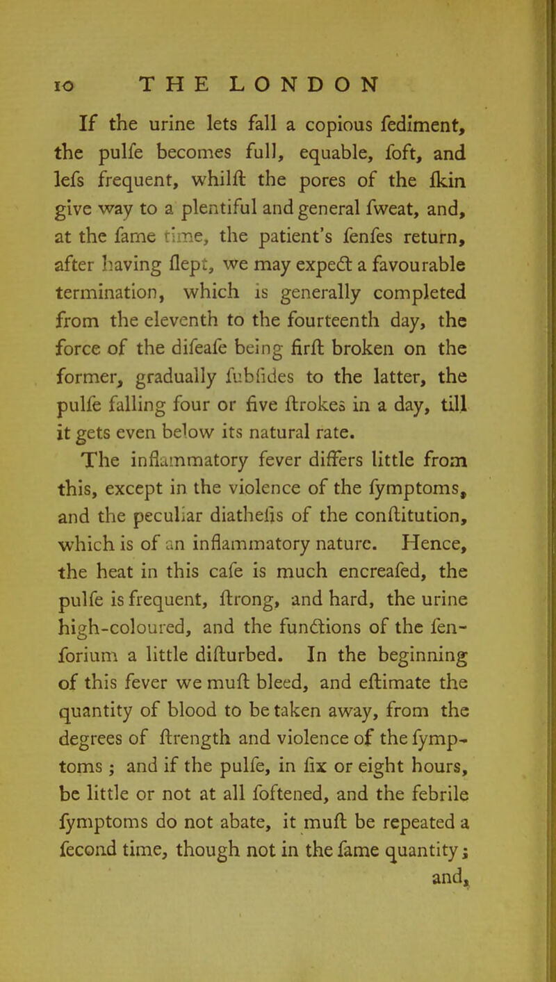 If the urine lets fall a copious fediment, the pulfe becomes full, equable, foft, and lefs frequent, whilft the pores of the Ikin give way to a plentiful and general fweat, and, at the fame rime, the patient's fenfes return, after having flepi, we may expect a favourable termination, which is generally completed from the eleventh to the fourteenth day, the force of the difeafe being firft broken on the former, gradually fubfides to the latter, the pulfe falling four or five ftrokes in a day, till it gets even below its natural rate. The inflammatory fever differs little from this, except in the violence of the fymptoms, and the peculiar diathelis of the conflitution, which is of an inflammatory nature. Hence, the heat in this cafe is much encreafed, the pulfe is frequent, ftrong, and hard, the urine high-coloured, and the functions of the fen- forium a little diflurbed. In the beginning of this fever we mufl bleed, and eftimate the quantity of blood to be taken away, from the degrees of ftrength and violence of the fymp- toms; and if the pulfe, in fix or eight hours, be little or not at all foftened, and the febrile fymptoms do not abate, it mufl be repeated a fecond time, though not in the fame quantity; and.