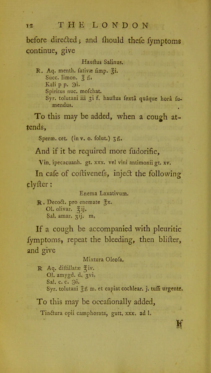 before directed; and mould thefe fymptoms continue, give Hauftus Salinus. R. Aq. menth. fativx fimp. ^i. Succ. limon. J fl» Kali p p. 3i. Spiritus nuc. mofchat. Syr. tolutani aa f. hauftus fexta quaque hora fu- mendus. To this may be added, when a cough at- tends, Sperm, cet. (in v. o. folut.) 3fl. And if it be required more fudorific, Vin. ipecacuanh. gt. xxx. vcl vini antimonii gt. xv. In cafe of coftivenefs, inject the following clyfter: Enema Laxativum. ft. Decoft. pro enemate %x. Ol. olivar. ^ij. Sal. amar. 3ij. m. If a cough be accompanied with pleuritic fymptoms, repeat the bleeding, then Milter, and give Mixtura Oleofa, R Aq. diftillatae ^iv. Ol. amygd. d. 3V1. Sal. c. c. 9i. Syr. tolutani m. et capiat cochlear, j. tufli urgente. To this may be occafionally added, Tinftura opii camphorata, gutt. xxx. ad 1. If