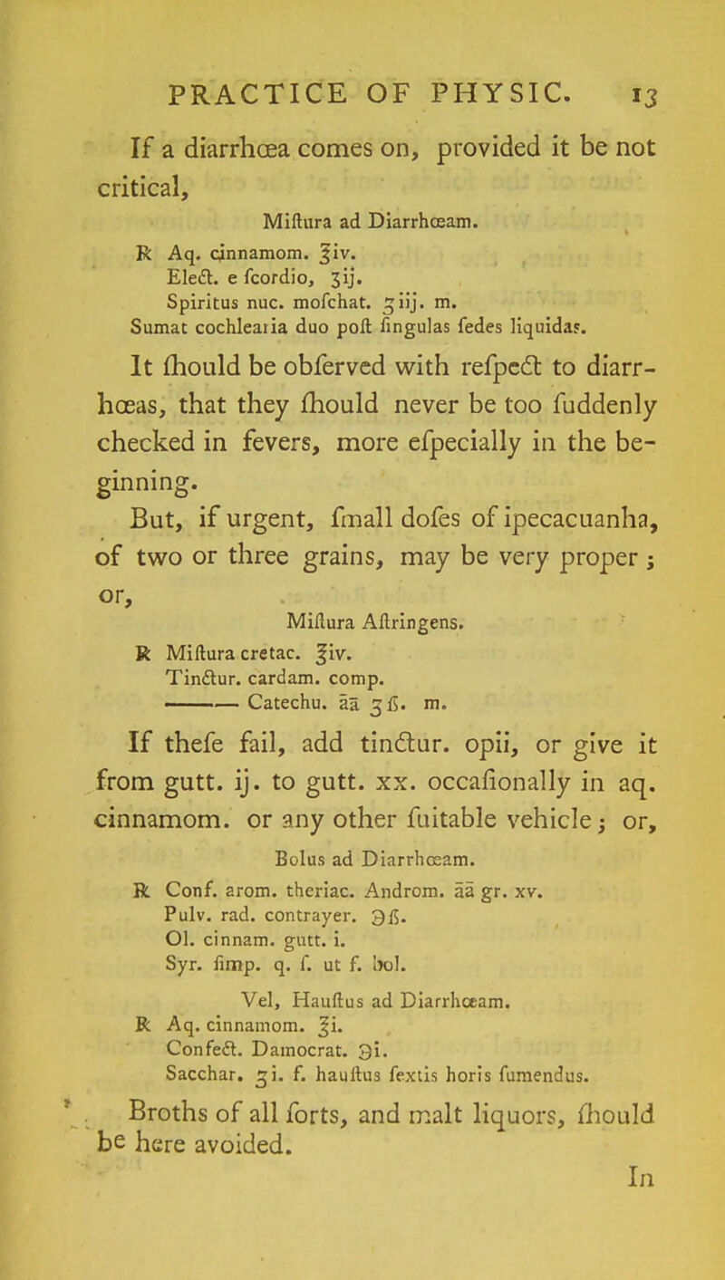 If a diarrhoea comes on, provided it be not critical, Miftura ad Diarrhceam. R Aq. cinnamom. %iv. Elett. e fcordio, 3ij. Spiritus nuc. mofchat. ^iij. m. Sumat cochlearia duo poll fingulas fedes liquiday. It mould be obferved with refpcdt to diarr- hoeas, that they mould never be too fuddenly checked in fevers, more efpecially in the be- ginning. But, if urgent, fmall dofes of ipecacuanha, of two or three grains, may be very proper; or, Miftura Aftringens. R Miftura cretac. |iv. Tin&ur. cardam. comp. ——— Catechu, aa 3$. m. If thefe fail, add tinctur. opii, or give it from gutt. ij. to gutt. xx. occasionally in aq. cinnamom. or any other fuitable vehicle; or, Bolus ad Diarrhosam. R Conf. arom. theriac. Androm. aa gr. xv. Pulv. rad. contrayer. 3$. Ol. cinnam. gutt. i. Syr. fimp. q. f. ut f. bol. Vel, Hauftus ad Diarrhceam. R Aq. cinnamom. Confedt. Damocrat. 3i. Sacchar. ^i. f. hauftus fextis horis fumendus. Broths of all forts, and malt liquors, mould be here avoided. In